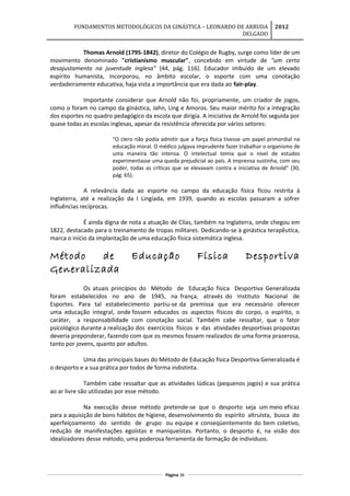 FUNDAMENTOS METODOLÓGICOS DA GINÁSTICA – LEONARDO DE ARRUDA
DELGADO
2012
Thomas Arnold (1795-1842), diretor do Colégio de Rugby, surge como líder de um
movimento denominado "cristianismo muscular", concebido em virtude de "um certo
desajustamento na juventude inglesa" (44, pág. 116). Educador imbuído de um elevado
espírito humanista, incorporou, no âmbito escolar, o esporte com uma conotação
verdadeiramente educativa, haja vista a importância que era dada ao fair-play.
Importante considerar que Arnold não foi, propriamente, um criador de jogos,
como o foram no campo da ginástica, Jahn, Ling e Amoros. Seu maior mérito foi a integração
dos esportes no quadro pedagógico da escola que dirigia. A iniciativa de Arnold foi seguida por
quase todas as escolas inglesas, apesar da resistência oferecida por vários setores:
"O clero não podia admitir que a força física tivesse um papel primordial na
educação moral. O médico julgava imprudente fazer trabalhar o organismo de
uma maneira tão intensa. O intelectual temia que o nível de estudos
experimentasse uma queda prejudicial ao país. A imprensa sustinha, com seu
poder, todas as críticas que se elevavam contra a iniciativa de Arnold" (30,
pág. 65).
A relevância dada ao esporte no campo da educação física ficou restrita à
Inglaterra, até a realização da I Lingíada, em 1939, quando as escolas passaram a sofrer
influências recíprocas.
É ainda digna de nota a atuação de Clías, também na Inglaterra, onde chegou em
1822, destacado para o treinamento de tropas militares. Dedicando-se à ginástica terapêutica,
marca o início da implantação de uma educação física sistemática inglesa.
Método de Educação Física Desportiva
Generalizada
Os atuais princípios do Método de Educação física Desportiva Generalizada
foram estabelecidos no ano de 1945, na frança, através do Instituto Nacional de
Esportes. Para tal estabelecimento partiu-se da premissa que era necessário oferecer
uma educação integral, onde fossem educados os aspectos físicos do corpo, o espírito, o
caráter, a responsabilidade com conotação social. Também cabe ressaltar, que o fator
psicológico durante a realização dos exercícios físicos e das atividades desportivas propostas
deveria preponderar, fazendo com que os mesmos fossem realizados de uma forma prazerosa,
tanto por jovens, quanto por adultos.
Uma das principais bases do Método de Educação física Desportiva Generalizada é
o desporto e a sua prática por todos de forma indistinta.
Também cabe ressaltar que as atividades lúdicas (pequenos jogos) e sua prática
ao ar livre são utilizadas por esse método.
Na execução desse método pretende-se que o desporto seja um meio eficaz
para a aquisição de bons hábitos de higiene, desenvolvimento do espírito altruísta, busca do
aperfeiçoamento do sentido de grupo ou equipe e conseqüentemente do bem coletivo,
redução de manifestações egoístas e maniqueístas. Portanto, o desporto é, na visão dos
idealizadores desse método, uma poderosa ferramenta de formação de indivíduos.
Página 36
 