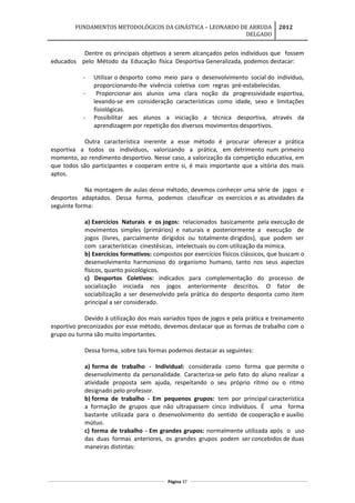 FUNDAMENTOS METODOLÓGICOS DA GINÁSTICA – LEONARDO DE ARRUDA
DELGADO
2012
Dentre os principais objetivos a serem alcançados pelos indivíduos que fossem
educados pelo Método da Educação física Desportiva Generalizada, podemos destacar:
- Utilizar o desporto como meio para o desenvolvimento social do indivíduo,
proporcionando-lhe vivência coletiva com regras pré-estabelecidas.
- Proporcionar aos alunos uma clara noção da progressividade esportiva,
levando-se em consideração características como idade, sexo e limitações
fisiológicas.
- Possibilitar aos alunos a iniciação a técnica desportiva, através da
aprendizagem por repetição dos diversos movimentos desportivos.
Outra característica inerente a esse método é procurar oferecer a prática
esportiva a todos os indivíduos, valorizando a prática, em detrimento num primeiro
momento, ao rendimento desportivo. Nesse caso, a valorização da competição educativa, em
que todos são participantes e cooperam entre si, é mais importante que a vitória dos mais
aptos.
Na montagem de aulas desse método, devemos conhecer uma série de jogos e
desportos adaptados. Dessa forma, podemos classificar os exercícios e as atividades da
seguinte forma:
a) Exercícios Naturais e os jogos: relacionados basicamente pela execução de
movimentos simples (primários) e naturais e posteriormente a execução de
jogos (livres, parcialmente dirigidos ou totalmente dirigidos), que podem ser
com características cinestésicas, intelectuais ou com utilização da mímica.
b) Exercícios formativos: compostos por exercícios físicos clássicos, que buscam o
desenvolvimento harmonioso do organismo humano, tanto nos seus aspectos
físicos, quanto psicológicos.
c) Desportos Coletivos: indicados para complementação do processo de
socialização iniciada nos jogos anteriormente descritos. O fator de
sociabilização a ser desenvolvido pela prática do desporto desponta como item
principal a ser considerado.
Devido à utilização dos mais variados tipos de jogos e pela prática e treinamento
esportivo preconizados por esse método, devemos destacar que as formas de trabalho com o
grupo ou turma são muito importantes.
Dessa forma, sobre tais formas podemos destacar as seguintes:
a) forma de trabalho - Individual: considerada como forma que permite o
desenvolvimento da personalidade. Caracteriza-se pelo fato do aluno realizar a
atividade proposta sem ajuda, respeitando o seu próprio ritmo ou o ritmo
designado pelo professor.
b) forma de trabalho - Em pequenos grupos: tem por principal característica
a formação de grupos que não ultrapassem cinco indivíduos. É uma forma
bastante utilizada para o desenvolvimento do sentido de cooperação e auxílio
mútuo.
c) forma de trabalho - Em grandes grupos: normalmente utilizada após o uso
das duas formas anteriores, os grandes grupos podem ser concebidos de duas
maneiras distintas:
Página 37
 