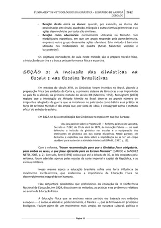 FUNDAMENTOS METODOLÓGICOS DA GINÁSTICA – LEONARDO DE ARRUDA
DELGADO
2012
- Relação direta entre os alunos: quando, por exemplo, os alunos são
posicionados em círculo, quadrado, triângulo e outras formas geométricas e as
ações desenvolvidas por todos são similares.
- Relação como adversários: normalmente utilizadas no trabalho com
modalidades esportivas, em que um grupo responde pela parte defensiva,
enquanto outro grupo desenvolve ações ofensivas. Este método é bastante
utilizado nas modalidades de quadra (futsal, handebol, voleibol e
basquetebol).
Os objetivos norteadores de aula neste método são o preparo moral e físico,
a iniciação desportiva e a busca pela performance física e esportiva.
SEÇÃO 3: A Inclusão das Ginásticas na
Escola e nas Escolas Brasileiras
Em meados do século XVIII, as Ginásticas foram inseridas no Brasil, visando a
preparação física dos soldados da Corte e, o primeiro sistema de Ginásticas a ser implantado
no país foi o alemão, na primeira metade do século XIX (Marinho, 1953). Meneghetti (2003)
registra que a introdução do Método Alemão no Brasil deve-se ao grande número de
imigrantes refugiados da guerra que se instalaram no país tendo como hábito essa prática. A
força do referido Método é tão ampla que, por volta de 1860, é consagrado como o método
oficial do exército brasileiro.
Em 1822, se dá a consolidação das Ginásticas na escola em que Rui Barbosa
deu seu parecer sobre o Projeto 224 — Reforma Leôncio de Carvalho,
Decreto n. 7.247, de 19 de abril de 1879, da Instrução Pública —, no qual
defendeu a inclusão da ginástica nas escolas e a equiparação dos
professores de ginástica aos das outras disciplinas. Nesse parecer, ele
destacou e explicitou sua idéia sobre a importância de se ter um corpo
saudável para sustentar a atividade intelectual (BRASIL, 1997, p. 19).
Com a reforma, “houve recomendação para que a Ginástica fosse obrigatória,
para ambos os sexos, e que fosse oferecida para as Escolas Normais” (DARIDO e SANCHEZ
NETO, 2005, p. 2). Contudo, Betti (1991) coloca que até a década de 30, as leis propostas pela
reforma, foram aderidas apenas pelas escolas da corte imperial e capital da República, e as
escolas militares.
Nessa mesma época a educação brasileira sofria uma forte influência do
movimento escola-novista, que evidenciou a importância da Educação Física no
desenvolvimento integral do ser humano.
Essa conjuntura possibilitou que profissionais da educação na III Conferência
Nacional de Educação, em 1929, discutissem os métodos, as práticas e os problemas relativos
ao ensino da Educação Física.
A Educação Física que se ensinava nesse período era baseada nos métodos
europeus — o sueco, o alemão e, posteriormente, o francês —, que se firmavam em princípios
biológicos. Faziam parte de um movimento mais amplo, de natureza cultural, política e
Página 38
 