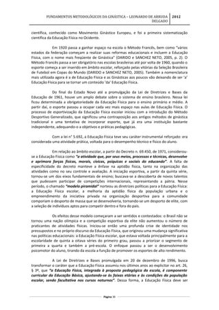 FUNDAMENTOS METODOLÓGICOS DA GINÁSTICA – LEONARDO DE ARRUDA
DELGADO
2012
científica, conhecido como Movimento Ginástico Europeu, e foi a primeira sistematização
científica da Educação Física no Ocidente.
Em 1920 passa a ganhar espaço na escola o Método Francês, bem como “vários
estados da federação começam a realizar suas reformas educacionais e incluem a Educação
Física, com o nome mais freqüente de Ginástica” (DARIDO e SANCHEZ NETO, 2005, p. 2). O
Método Francês passa a ser obrigatório nas escolas brasileiras até por volta de 1960, quando o
esporte começa a ser inserido em âmbito escolar, reforçado pelas vitórias da Seleção Brasileira
de Futebol em Copas do Mundo (DARIDO e SANCHEZ NETO, 2005). Também a nomenclatura
mais utilizada agora é a de Educação Física e as Ginásticas aos poucos vão deixando de ser ‘a’
Educação Física para se tornar um conteúdo ‘da’ Educação Física.
Do final do Estado Novo até a promulgação da Lei de Diretrizes e Bases da
Educação de 1961, houve um amplo debate sobre o sistema de ensino brasileiro. Nessa lei
ficou determinada a obrigatoriedade da Educação Física para o ensino primário e médio. A
partir daí, o esporte passou a ocupar cada vez mais espaço nas aulas de Educação Física. O
processo de esportivização da Educação Física escolar iniciou com a introdução do Método
Desportivo Generalizado, que significou uma contraposição aos antigos métodos de ginástica
tradicional e uma tentativa de incorporar esporte, que já era uma instituição bastante
independente, adequando-o a objetivos e práticas pedagógicas.
Com a lei n° 5.692, a Educação Física teve seu caráter instrumental reforçado: era
considerada uma atividade prática, voltada para o desempenho técnico e físico do aluno.
Em relação ao âmbito escolar, a partir do Decreto n. 69.450, de 1971, considerou-
se a Educação Física como “a atividade que, por seus meios, processos e técnicas, desenvolve
e aprimora forças físicas, morais, cívicas, psíquicas e sociais do educando”. A falta de
especificidade do decreto manteve a ênfase na aptidão física, tanto na organização das
atividades como no seu controle e avaliação. A iniciação esportiva, a partir da quinta série,
tornou-se um dos eixos fundamentais de ensino; buscava-se a descoberta de novos talentos
que pudessem participar de competições internacionais, representando a pátria. Nesse
período, o chamado “modelo piramidal” norteou as diretrizes políticas para a Educação Física:
a Educação Física escolar, a melhoria da aptidão física da população urbana e o
empreendimento da iniciativa privada na organização desportiva para a comunidade
comporiam o desporto de massa que se desenvolveria, tornando-se um desporto de elite, com
a seleção de indivíduos aptos para competir dentro e fora do país.
Os efeitos desse modelo começaram a ser sentidos e contestados: o Brasil não se
tornou uma nação olímpica e a competição esportiva da elite não aumentou o número de
praticantes de atividades físicas. Iniciou-se então uma profunda crise de identidade nos
pressupostos e no próprio discurso da Educação Física, que originou uma mudança significativa
nas políticas educacionais: a Educação Física escolar, que estava voltada principalmente para a
escolaridade de quinta a oitava séries do primeiro grau, passou a priorizar o segmento de
primeira a quarta e também a pré-escola. O enfoque passou a ser o desenvolvimento
psicomotor do aluno, tirando da escola a função de promover os esportes de alto rendimento.
A Lei de Diretrizes e Bases promulgada em 20 de dezembro de 1996, busca
transformar o caráter que a Educação Física assumiu nos últimos anos ao explicitar no art. 26,
§ 3º, que “a Educação Física, integrada à proposta pedagógica da escola, é componente
curricular da Educação Básica, ajustando-se às faixas etárias e às condições da população
escolar, sendo facultativa nos cursos noturnos”. Dessa forma, a Educação Física deve ser
Página 39
 