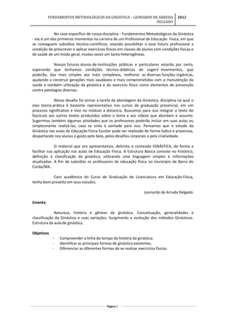 FUNDAMENTOS METODOLÓGICOS DA GINÁSTICA – LEONARDO DE ARRUDA
DELGADO
2012
No caso específico de nossa disciplina - Fundamentos Metodológicos da Ginástica
- ela é um dos primeiros momentos na carreira de um Profissional de Educação Física, em que
se conseguem subsídios técnico-científicos, visando possibilitar a esse futuro profissional a
condição de prescrever e aplicar exercícios físicos em classes de alunos com condições físicas e
de saúde de um modo geral, muitas vezes um tanto heterogêneas.
Nossos futuros alunos de instituições públicas e particulares estarão, por certo,
esperando que tenhamos condições técnico-didáticas de sugerir movimentos, que
poderão, dos mais simples aos mais complexos, melhorar as diversas funções orgânicas,
ajudando a construir gerações mais saudáveis e mais comprometidas com a manutenção da
saúde e também utilização da ginástica e do exercício físico como elementos de prevenção
contra patologias diversas.
Nosso desafio foi tornar a tarefa da abordagem da Ginástica, disciplina na qual o
eixo teoria-prática é bastante representativo nos cursos de graduação presencial, em um
processo significativo e vivo no módulo a distancia. Buscamos para isso integrar o texto do
fascículo aos outros textos produzidos sobre o tema e aos vídeos que abordam o assunto.
Sugerimos também algumas atividades que os professores poderão incluir em suas aulas ou
simplesmente realizá-las, caso se sinta à vontade para isso. Pensamos que o estudo da
Ginástica nas aulas de Educação Física Escolar pode ser realizado de forma lúdica e prazerosa,
despertando nos alunos o gosto pelo belo, pelos desafios corporais e pela criatividade.
O material que ora apresentamos, delimita o conteúdo GINÁSTICA, de forma a
facilitar sua aplicação nas aulas de Educação Física. A Estrutura Básica consiste no histórico,
definição e classificação da ginástica, utilizando uma linguagem simples e informações
atualizadas. A fim de subsidiar os professores de educação física no município de Barra do
Corda/MA.
Caro acadêmico do Curso de Graduação de Licenciatura em Educação Física,
tenha bom proveito em seus estudos.
Leonardo de Arruda Delgado
Ementa
Natureza, história e gênese da ginástica. Conceituação, generalidades e
classificação da Ginástica e suas variações. Surgimento e evolução dos métodos Ginásticos.
Estrutura da aula de ginástica.
Objetivos
- Compreender a linha do tempo da história da ginástica.
- Identificar as principais formas de ginástica existentes.
- Diferenciar as diferentes formas de se realizar exercícios físicos.
Página 4
 