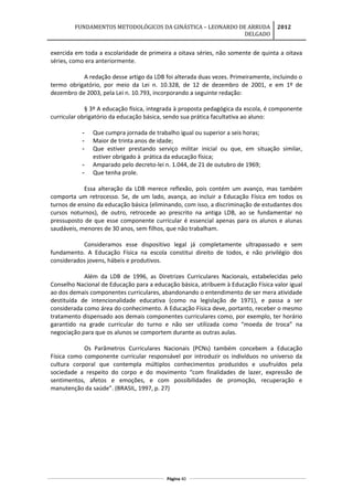 FUNDAMENTOS METODOLÓGICOS DA GINÁSTICA – LEONARDO DE ARRUDA
DELGADO
2012
exercida em toda a escolaridade de primeira a oitava séries, não somente de quinta a oitava
séries, como era anteriormente.
A redação desse artigo da LDB foi alterada duas vezes. Primeiramente, incluindo o
termo obrigatório, por meio da Lei n. 10.328, de 12 de dezembro de 2001, e em 1º de
dezembro de 2003, pela Lei n. 10.793, incorporando a seguinte redação:
§ 3º A educação física, integrada à proposta pedagógica da escola, é componente
curricular obrigatório da educação básica, sendo sua prática facultativa ao aluno:
- Que cumpra jornada de trabalho igual ou superior a seis horas;
- Maior de trinta anos de idade;
- Que estiver prestando serviço militar inicial ou que, em situação similar,
estiver obrigado à prática da educação física;
- Amparado pelo decreto-lei n. 1.044, de 21 de outubro de 1969;
- Que tenha prole.
Essa alteração da LDB merece reflexão, pois contém um avanço, mas também
comporta um retrocesso. Se, de um lado, avança, ao incluir a Educação Física em todos os
turnos de ensino da educação básica (eliminando, com isso, a discriminação de estudantes dos
cursos noturnos), de outro, retrocede ao prescrito na antiga LDB, ao se fundamentar no
pressuposto de que esse componente curricular é essencial apenas para os alunos e alunas
saudáveis, menores de 30 anos, sem filhos, que não trabalham.
Consideramos esse dispositivo legal já completamente ultrapassado e sem
fundamento. A Educação Física na escola constitui direito de todos, e não privilégio dos
considerados jovens, hábeis e produtivos.
Além da LDB de 1996, as Diretrizes Curriculares Nacionais, estabelecidas pelo
Conselho Nacional de Educação para a educação básica, atribuem à Educação Física valor igual
ao dos demais componentes curriculares, abandonando o entendimento de ser mera atividade
destituída de intencionalidade educativa (como na legislação de 1971), e passa a ser
considerada como área do conhecimento. A Educação Física deve, portanto, receber o mesmo
tratamento dispensado aos demais componentes curriculares como, por exemplo, ter horário
garantido na grade curricular do turno e não ser utilizada como “moeda de troca” na
negociação para que os alunos se comportem durante as outras aulas.
Os Parâmetros Curriculares Nacionais (PCNs) também concebem a Educação
Física como componente curricular responsável por introduzir os indivíduos no universo da
cultura corporal que contempla múltiplos conhecimentos produzidos e usufruídos pela
sociedade a respeito do corpo e do movimento “com finalidades de lazer, expressão de
sentimentos, afetos e emoções, e com possibilidades de promoção, recuperação e
manutenção da saúde”. (BRASIL, 1997, p. 27)
Página 40
 