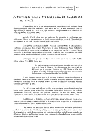 FUNDAMENTOS METODOLÓGICOS DA GINÁSTICA – LEONARDO DE ARRUDA
DELGADO
2012
A Formação para o Trabalho com as Ginásticas
No Brasil
A necessidade de se formar professores que trabalhassem com atividade física,
educação corporal surge com a Reforma Couto Ferraz, em 1851, e, três anos depois, com sua
regulamentação através da Lei nº. 630, que confere a obrigatoriedade das Ginásticas nas
escolas (DARIDO, 2003; PIRES, 2006).
Marinho (1943) relata que, as iniciativas de formação de professores para
ministrarem Ginásticas que avançaram no Brasil, como a criação da Escola de Educação Física
da Força Policial em 1909, restringiram-se à capacitação militar.
Melo (1996), aponta que em 1922, é fundado o Centro Militar de Educação Física
no Rio de Janeiro, que daria origem futuramente à Escola de Educação Física do Exército
(EsEFEx). A EsEFEx foi criada com a intenção de formar instrutores, monitores, mestre d’arma,
monitores de esgrima e médicos especializados para o exército. Seus cursos eram oferecidos
para militares e, eventualmente, civis podiam realizar o curso de monitor.
Muitas propostas quanto à criação de cursos surtiram durante as décadas de 20 e
30, no entanto Pires (2006) afirma que:
(...) o primeiro programa sistematizado de Educação Física no Brasil, foi
o curso da Escola de Educação Física do Estado de São Paulo, criado em
1931, mas que só começou a funcionar em 1934. Este curso tinha como
propósito a formação de dois profissionais distintos, quais sejam: Instrutor
de Ginástica e o Professor de Educação Física. (p. 182).
O autor descreve que os saberes do instrutor de ginástica deveriam abranger “o
estudo da vida humana em seu aspecto celular, anatômico, funcional, mecânico, preventivo,
estudo dos exercícios físicos da infância a idade madura, estudos dos exercícios motores,
lúdicos e agonísticos” (p. 182).
Em 1939, com a realização de revisão na proposta de formação profissional do
curso citado, passam agora a ser cinco formações quais sejam: instrutores de ginástica
(professores primários), instrutor de ginástica, professor de Educação Física, médico
especializado em Educação Física, técnico em massagem, técnico desportista. (PIRES, 2006)
É notório que as Ginásticas perfazem a formação dos profissionais e dos cursos
superiores, sendo inegável sua contribuição ao desenvolvimento do que hoje se concebe como
Educação Física seja na escola, seja na universidade.
No âmbito da educação básica, antes mesmo que houvesse profissionais
proferindo o ensino das Ginásticas, estas passam a fazer parte dos conteúdos a serem
desenvolvidos na escola. Dessa maneira, por meio das mais diversas indicações, alegadas por
diferentes objetivos, as Ginásticas passam para o espaço da educação formal, sendo incluídas
agora nos currículos educacionais.
Página 41
 