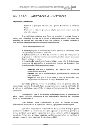 FUNDAMENTOS METODOLÓGICOS DA GINÁSTICA – LEONARDO DE ARRUDA
DELGADO
2012
UNIDADE II: MÉTODOS GINÁSTICOS
Objetivos de Aprendizagem
- Conhecer os principais métodos para a prática de exercícios e atividades
físicas.
- Diferenciar os métodos, procurando adaptar os mesmos para os alunos de
diferentes origens.
O termo Método estabelece uma forma de organizar e empregar formas e
meios, com a finalidade principal de se atingir os objetivos propostos. Em nosso caso
específico, de métodos para aplicação de exercícios ginásticos, é condição fundamental
que sejam estabelecidos procedimentos de aplicação do método.
Os principais procedimentos são:
a) Organização: parte do princípio que para toda aplicação de um método, existe
um processo organizacional de conteúdos.
b) Explicação: embasado no fato de transmitir ao aluno de forma precisa e
progressiva, os conteúdos inerentes aos exercícios ginásticos a serem executados
durante uma aula ou sessão.
c) Demonstração: procedimento fundamental para nossas aulas de Ginástica, pois
certamente irá potencializar o procedimento anterior da Explicação. Este
procedimento é dividido nas seguintes etapas:
- Repetição: para que o movimento seja realizado com a técnica
correta mínima necessária.
- Correção: para que o movimento tenha grande eficiência e mínimo de
gasto energético.
- Progressão: para que o aluno venha a executar movimentos mais
complexos no decurso natural do tempo destinado às aulas.
Os métodos ginásticos podem ser entendidos como um primeiro esboço de
sistematização científica da atividade física, pois apresentam um conjunto sofisticado de
prescrições e justificativas desenvolvidas através do conhecimento científico do corpo e do
movimento.
Historicamente, a partir de propostas pedagógicas diversas, se desenvolveram
vários grandes métodos relacionados a uma sistematização científica das atividades
físicas no mundo ocidental.
Esses métodos foram fundamentados a partir de relações cotidianas,
divertimentos, festas culturais e espetáculos corporais, agregando ordem e disciplina.
Os mesmos apresentavam particularidades de seus países de origem, porém
acentuavam finalidades e semelhanças, tais como regenerar as populações, promover a
saúde, combater vícios gerais e posturais, bem como, acentuar a eficiência dos gestos
executados. Tinham como principais propostas, transformar, desenvolver nos indivíduos à
vontade, a coragem, a força e a energia de viver. (Soares, 2002).
Página 43
 