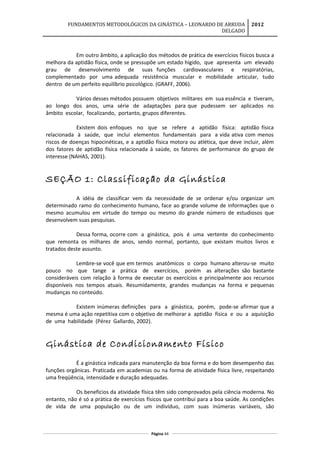 FUNDAMENTOS METODOLÓGICOS DA GINÁSTICA – LEONARDO DE ARRUDA
DELGADO
2012
Em outro âmbito, a aplicação dos métodos de prática de exercícios físicos busca a
melhora da aptidão física, onde se pressupõe um estado hígido, que apresenta um elevado
grau de desenvolvimento de suas funções cardiovasculares e respiratórias,
complementado por uma adequada resistência muscular e mobilidade articular, tudo
dentro de um perfeito equilíbrio psicológico. (GRAFF, 2006).
Vários desses métodos possuem objetivos militares em sua essência e tiveram,
ao longo dos anos, uma série de adaptações para que pudessem ser aplicados no
âmbito escolar, focalizando, portanto, grupos diferentes.
Existem dois enfoques no que se refere a aptidão física: aptidão física
relacionada à saúde, que inclui elementos fundamentais para a vida ativa com menos
riscos de doenças hipocinéticas, e a aptidão física motora ou atlética, que deve incluir, além
dos fatores de aptidão física relacionada à saúde, os fatores de performance do grupo de
interesse (NAHAS, 2001).
SEÇÃO 1: Classificação da Ginástica
A idéia de classificar vem da necessidade de se ordenar e/ou organizar um
determinado ramo do conhecimento humano, face ao grande volume de informações que o
mesmo acumulou em virtude do tempo ou mesmo do grande número de estudiosos que
desenvolvem suas pesquisas.
Dessa forma, ocorre com a ginástica, pois é uma vertente do conhecimento
que remonta os milhares de anos, sendo normal, portanto, que existam muitos livros e
tratados deste assunto.
Lembre-se você que em termos anatômicos o corpo humano alterou-se muito
pouco no que tange a prática de exercícios, porém as alterações são bastante
consideráveis com relação à forma de executar os exercícios e principalmente aos recursos
disponíveis nos tempos atuais. Resumidamente, grandes mudanças na forma e pequenas
mudanças no conteúdo.
Existem inúmeras definições para a ginástica, porém, pode-se afirmar que a
mesma é uma ação repetitiva com o objetivo de melhorar a aptidão física e ou a aquisição
de uma habilidade (Pérez Gallardo, 2002).
Ginástica de Condicionamento Físico
É a ginástica indicada para manutenção da boa forma e do bom desempenho das
funções orgânicas. Praticada em academias ou na forma de atividade física livre, respeitando
uma freqüência, intensidade e duração adequadas.
Os benefícios da atividade física têm sido comprovados pela ciência moderna. No
entanto, não é só a prática de exercícios físicos que contribui para a boa saúde. As condições
de vida de uma população ou de um indivíduo, com suas inúmeras variáveis, são
Página 44
 
