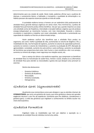 FUNDAMENTOS METODOLÓGICOS DA GINÁSTICA – LEONARDO DE ARRUDA
DELGADO
2012
determinantes para seu estado de saúde. Deste modo, podemos afirmar que a ausência de
doenças, o saneamento básico, a habitação, o transporte, a qualidade da alimentação e os
hábitos pessoais são aspectos essenciais quando se trata de saúde.
A sociedade moderna tornou o homem um ser sedentário (não praticamente de
atividade física), gerando doenças orgânicas em vários níveis. Para minimizá-las, a prática de
atividade física permanente produz efeitos benéficos. Isto por que, quando impomos ao corpo
uma atividade acima da freqüência, intensidade e duração habitual, exigimos que ele produza
energia-indispensável ao movimento humano, com mais intensidade, forçando o sistema
circulatório e respiratório a trabalhar com maior velocidade, melhorando e aumentando sua
capacidade de trabalho no final de um determinado tempo.
Assim podemos usufruir dos benefícios que a atividade física produz no
organismo, tais como: melhor qualidade de vida, aumentando no volume de Oxigênio ( VO2 ),
modalidade de vida, neo-formação de Capilares, aumento no volume de capacidade pulmonar,
aumento no número e volume de mitocôndrias ), aumento na produção de ATP, liberação da
agressividade e ansiedade, aumento da auto-estima e auto-confiança, aumento na produção
de hormônios que proporciona bem-estar, bom humor e mais resistência a dor e ao cansaço,
aumento no número de amigos, maior segurança nas relações sociais, etc.
Com o avanço da ciência e da medicina esportiva, que comprovam os benefícios
da atividade física na manutenção da saúde física, mental e social, ampliou-se as alternativas
de atividade física para atender as necessidades e gostos dos que desejam e/ou precisam se
exercitar.
Dentre elas destacamos:
- Ginástica Calitênica
- Ginástica de Academia;
- Musculação;
- Ginástica Localizada;
- Hidroginástica;
Ginástica Geral (Gymnaestrada)
Atualmente essa nomenclatura serve para designar o que os alemães chamam de
GYMNAESTRADA, que seria uma ginástica de massa, que reúne ginástica e dança sem grandes
exigências técnicas e com fins de espetáculo. Entretanto para fins didáticos, consideramos a
ginástica geral, a união das ginásticas que englobam o conhecimento no âmbito escolar nos
níveis teórico/prático.
Ginástica Formativa
Englobam todas as modalidades que tem por objetivo a aquisição ou a
manutenção da condição física do indivíduo normal e/ou atleta.
Página 45
 