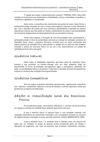 FUNDAMENTOS METODOLÓGICOS DA GINÁSTICA – LEONARDO DE ARRUDA
DELGADO
2012
“É aquela que auxilia o desenvolvimento corporal” (TEIXEIRA, 1997). Nela estão
incluídos os movimentos que desenvolvem a flexibilidade, a força, a velocidade, o equilíbrio, a
resistência, a agilidade e a coordenação.
Assim como, a consciência dos movimentos das partes do corpo. Desta forma, é
fundamental propor situações em que a criança possa explorar tudo que o cerca, deixando-a
agir, criar e descobrir de acordo com seus interesses, possibilitando a aquisição de valiosas
experiências motoras que lhes darão um melhor conhecimento do corpo e suas possibilidades
de movimento indispensáveis ao desenvolvimento da sua consciência corporal.
Tendo como objetivo a formação de uma personalidade ativa corporalmente e
participativa desde o início da escolaridade, estimula-se o desejo de realização constante de
atividades físicas. Assim, a ginástica formativa, contribui para um aluno conhecedor dos
valores positivos da atividade física, estimulando-o a adoção de um estilo de vida saudável,
incluindo à prática de exercícios físicos no seu dia a dia, desenvolvendo um estado de
satisfação pessoal e bem estar geral.
Ginástica Natural
Utiliza todas as habilidades específicas que fazem parte do repertório motor
humano e que permitem ao homem interagir com seu meio ambiente. Pode ser
desenvolvida na forma de atividades pré-esportivas, jogos e brincadeiras, oferecidas em
todas as possibilidades lúdicas e recreativas. É ideal para a aquisição de bases de experiências
motoras e a melhoria das condições físicas generalizadas.
Ginástica Competitiva
Tem sua origem na ginástica formativa, apresentando regulamentos específicos
com objetivos competitivos. Aparece na forma de festivais e eventos esportivos, sendo que
geralmente se organiza em federações.
SEÇÃO 2: Classificação Geral dos Exercícios
Físicos
Por ocasião dessa seção, necessitamos diferenciar o conceito de exercício físico
em relação ao conceito de atividade física, podendo dessa forma citar que:
O que é exercício físico? O Exercício físico é uma atividade realizada com
repetições sistemáticas de movimentos orientados, com conseqüente aumento no consumo
de oxigênio devido à solicitação muscular, gerando, portanto, trabalho (BARROS NETO, 1999).
O que é atividade física ? A atividade física é definida como um conjunto de
ações que um indivíduo ou grupo de pessoas pratica, envolvendo gasto de energia e
alterações do organismo, por meio de exercícios que envolvam movimentos corporais,
Página 46
 