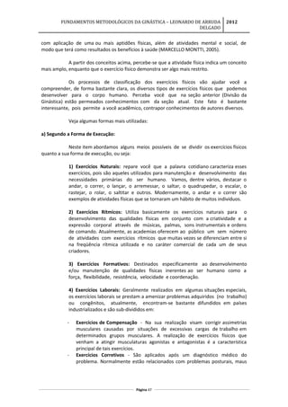 FUNDAMENTOS METODOLÓGICOS DA GINÁSTICA – LEONARDO DE ARRUDA
DELGADO
2012
com aplicação de uma ou mais aptidões físicas, além de atividades mental e social, de
modo que terá como resultados os benefícios à saúde (MARCELLO MONTTI, 2005).
A partir dos conceitos acima, percebe-se que a atividade física indica um conceito
mais amplo, enquanto que o exercício físico demonstra ser algo mais restrito.
Os processos de classificação dos exercícios físicos vão ajudar você a
compreender, de forma bastante clara, os diversos tipos de exercícios físicos que podemos
desenvolver para o corpo humano. Perceba você que na seção anterior (Divisão da
Ginástica) estão permeados conhecimentos com da seção atual. Este fato é bastante
interessante, pois permite a você acadêmico, contrapor conhecimentos de autores diversos.
Veja algumas formas mais utilizadas:
a) Segundo a Forma de Execução:
Neste item abordamos alguns meios possíveis de se dividir os exercícios físicos
quanto a sua forma de execução, ou seja:
1) Exercícios Naturais: repare você que a palavra cotidiano caracteriza esses
exercícios, pois são aqueles utilizados para manutenção e desenvolvimento das
necessidades primárias do ser humano. Vamos, dentre vários, destacar o
andar, o correr, o lançar, o arremessar, o saltar, o quadrupedar, o escalar, o
rastejar, o rolar, o saltitar e outros. Modernamente, o andar e o correr são
exemplos de atividades físicas que se tornaram um hábito de muitos indivíduos.
2) Exercícios Rítmicos: Utiliza basicamente os exercícios naturais para o
desenvolvimento das qualidades físicas em conjunto com a criatividade e a
expressão corporal através de músicas, palmas, sons instrumentais e ordens
de comando. Atualmente, as academias oferecem ao público um sem número
de atividades com exercícios rítmicos que muitas vezes se diferenciam entre si
na freqüência rítmica utilizada e no caráter comercial de cada um de seus
criadores.
3) Exercícios Formativos: Destinados especificamente ao desenvolvimento
e/ou manutenção de qualidades físicas inerentes ao ser humano como a
força, flexibilidade, resistência, velocidade e coordenação.
4) Exercícios Laborais: Geralmente realizados em algumas situações especiais,
os exercícios laborais se prestam a amenizar problemas adquiridos (no trabalho)
ou congênitos, atualmente, encontram-se bastante difundidos em países
industrializados e são sub-divididos em:
- Exercícios de Compensação - Na sua realização visam corrigir assimetrias
musculares causadas por situações de excessivas cargas de trabalho em
determinados grupos musculares. A realização de exercícios físicos que
venham a atingir musculaturas agonistas e antagonistas é a característica
principal de tais exercícios.
- Exercícios Corretivos - São aplicados após um diagnóstico médico do
problema. Normalmente estão relacionados com problemas posturais, maus
Página 47
 