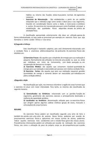 FUNDAMENTOS METODOLÓGICOS DA GINÁSTICA – LEONARDO DE ARRUDA
DELGADO
2012
hábitos ou retorno das funções ósteo-musculares normais de segmentos
corporais.
- Exercícios de Manutenção - São estabelecidos a partir de um padrão
estipulado que o indivíduo julga como sendo o ideal para o seu organismo,
levando em consideração fatores como a idade, o meio social, o cotidiano
e outros. Os exercícios de manutenção possuem como finalidade principal a
estabilização das qualidades físicas adquiridas através da prática de
atividade física.
A classificação apresentada anteriormente não deve ser utilizada apenas de
forma individualizada, ou seja, pode-se prescrever por exemplo um exercício físico que seja
formativo e tenha caráter rítmico e vice-versa.
b) Segundo o Esforço
Esta classificação é bastante subjetiva, pois está diretamente relacionada com
a condição física e anamnese atlético-desportiva do praticante. Os exercícios físicos são
divididos em:
1) Exercícios Fracos: são aqueles que o dispêndio de energia para sua realização é
pequeno. Normalmente são utilizados no início de uma sessão ou aula ou ainda
por indivíduos em início de treinamento, com idade avançada ou em
recuperação de doenças ou cirurgias.
2) Exercícios Médios: são aqueles que consomem razoável quantidade de
energia para sua realização e executados por pessoas com relativa condição física.
3) Exercícios Fortes: são aqueles que para sua realização requerem grandes
quantidades de energia e somente devem ser executados por indivíduos em
plena condição atlética.
c)Segundo a Ação
Na classificação por ação, nos interessa vislumbrar a região do corpo humano que
o exercício irá atuar com maior intensidade. Para tanto, os mesmos são classificados da
seguinte maneira:
1) Generalizados ou Sintéticos: relacionado com as grandes funções do
organismo, geralmente são exercícios naturais e principalmente destinados a
melhoria da capacidade aeróbica.
2) Localizados ou Analíticos: denominação utilizada para os exercícios físicos
que atingem apenas algumas cadeias cinéticas (grupo de ossos, músculos e
articulações) do corpo humano.
RESUMO
Os exercícios físicos podem ser classificados segundo uma série de itens e
também de acordo com uma série de autores. Dessa forma, podemos por ocasião de
prescrevermos exercícios físicos e aplicarmos em nossas turmas de alunos, podermos
indicar aqueles exercícios mais condizentes com o estado físico geral dos nossos alunos.
Procedimentos interessantes podem ser utilizados por ocasião da realização dos exercícios
físicos, tais como a utilização do peso do próprio corpo ou de companheiros por ocasião
Página 48
 