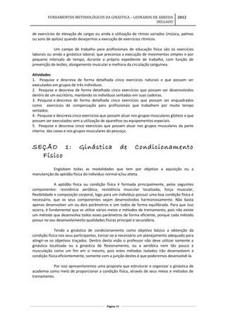 FUNDAMENTOS METODOLÓGICOS DA GINÁSTICA – LEONARDO DE ARRUDA
DELGADO
2012
de exercícios de elevação de cargas ou ainda a utilização de ritmos variados (música, palmas
ou sons de apitos) quando desejarmos a execução de exercícios rítmicos.
Um campo de trabalho para profissionais de educação física são os exercícios
laborais ou ainda a ginástica laboral, que preconiza a execução de movimentos simples e por
pequeno intervalo de tempo, durante o próprio expediente de trabalho, com função de
prevenção de lesões, alongamento muscular e melhora da circulação sanguínea.
Atividades
1. Pesquise e descreva de forma detalhada cinco exercícios naturais e que possam ser
executados em grupos de três indivíduos.
2. Pesquise e descreva de forma detalhada cinco exercícios que possam ser desenvolvidos
dentro de um escritório, mantendo os indivíduos sentados em suas cadeiras.
3. Pesquise e descreva de forma detalhada cinco exercícios que possam ser enquadrados
como exercícios de compensação para profissionais que trabalhem por muito tempo
sentados.
4. Pesquise e descreva cinco exercícios que possam atuar nos grupos musculares glúteos e que
possam ser executados sem a utilização de aparelhos ou equipamentos especiais.
5. Pesquise e descreva cinco exercícios que possam atuar nos grupos musculares da parte
interna das coxas e nos grupos musculares do pescoço.
SEÇÃO 1: Ginástica de Condicionamento
Físico
Englobam todas as modalidades que tem por objetivo a aquisição ou a
manutenção da aptidão física do indivíduo normal e/ou atleta.
A aptidão física ou condição física é formada principalmente, pelos seguintes
componentes: resistência aeróbica, resistência muscular localizada, força muscular,
flexibilidade e composição corporal, logo para um indivíduo possuir uma boa condição física é
necessário, que os seus componentes sejam desenvolvidos harmoniosamente. Não basta
apenas desenvolver um ou dois parâmetros e sim todos de forma equilibrada. Para que isso
ocorra, é fundamental que se utilize vários meios e métodos de treinamento, pois não existe
um método que desenvolva todos esses parâmetros de forma eficiente, porque cada método
possui no seu desenvolvimento qualidades físicas principal e secundária.
Tendo a ginástica de condicionamento como objetivo básico a obtenção da
condição física nos seus participantes, tornar-se-á necessário um planejamento adequado para
atingir-se os objetivos traçados. Dentro desta visão o professor não deve utilizar somente a
ginástica localizada ou a ginástica de flexionamento, ou a aeróbica nem tão pouco a
musculação como um fim em si mesmo, pois estes métodos isolados não desenvolvem a
condição física eficientemente, somente com a junção destes é que poderemos desenvolvê-la.
Por isso apresentaremos uma proposta que estruturar e organizar a ginástica de
academia como meio de proporcionar a condição física, através de seus meios e métodos de
treinamento.
Página 49
 
