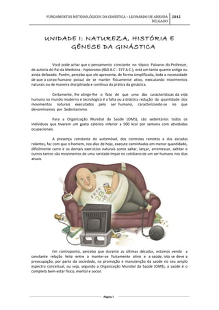 FUNDAMENTOS METODOLÓGICOS DA GINÁSTICA – LEONARDO DE ARRUDA
DELGADO
2012
UNIDADE I: NATUREZA, HISTÓRIA E
GÊNESE DA GINÁSTICA
Você pode achar que o pensamento constante no tópico Palavras do Professor,
de autoria do Pai da Medicina - hipócrates (460 A.C - 377 A.C.), está um tanto quanto antigo ou
ainda defasado. Porém, perceba que ele apresenta, de forma simplificada, toda a necessidade
de que o corpo humano possui de se manter fisicamente ativo, executando movimentos
naturais ou de maneira disciplinada e contínua da prática da ginástica.
Certamente, lhe atinge-lhe o fato de que uma das características da vida
humana no mundo moderno e tecnológico é a falta ou a drástica redução da quantidade dos
movimentos naturais executados pelo ser humano, caracterizando-se no que
denominamos por Sedentarismo.
Para a Organização Mundial da Saúde (OMS), são sedentários todos os
indivíduos que tiverem um gasto calórico inferior a 500 kcal por semana com atividades
ocupacionais.
A presença constante do automóvel, dos controles remotos e das escadas
rolantes, faz com que o homem, nos dias de hoje, execute caminhadas em menor quantidade,
dificilmente corre e os demais exercícios naturais como saltar, lançar, arremessar, saltitar e
outros tantos são movimentos de uma raridade ímpar no cotidiano de um ser humano nos dias
atuais.
Em contraponto, perceba que durante as últimas décadas, estamos vendo a
constante relação feita entre a manter-se fisicamente ativo e a saúde, isto se deve a
preocupação, por parte da sociedade, na promoção e manutenção da saúde no seu amplo
espectro conceitual, ou seja, segundo a Organização Mundial da Saúde (OMS), a saúde é o
completo bem-estar físico, mental e social.
Página 5
 