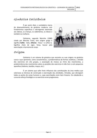 FUNDAMENTOS METODOLÓGICOS DA GINÁSTICA – LEONARDO DE ARRUDA
DELGADO
2012
Ginástica Calistênica
É por assim dizer, o verdadeiro marco
do desenvolvimento da ginástica moderna com
fundamentos específicos e abrangentes destinada
aos obesos, as crianças, os sedentários, os idosos e
também às mulheres.
Calistenia, segundo Marinho (1980)
citado por Marcelo Costa, tem origem grega e
significa kallós - belo, sthenos - força + o sufixo ia.
Significa cheio de vigor, força, buscar pela
exercitação a harmonia do corpo.
Origem
Calistenia é um sistema de ginástica que encontra as suas origens na ginástica
sueca e que apresenta, como características, a predominância de formas analíticas, a divisão
dos exercícios em oito grupos, a associação da música ao ritmo dos movimentos, a
predominância dos movimentos sobre as posições dos exercícios à mão livre e com pequenos
aparelhos (halteres, bastões, maças, etc.).
É um sistema que sofre forte influencia das contribuições da área médica que
valorizava as técnicas de construção e exercitação das atividades, ritmadas, que abrangiam
todas as partes do corpo humano e, cujas exercitações eram bem lineares. Era obedecida a
curva do esforço fisiológico e os exercícios eram progressivos.
Página 50
 