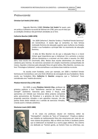 FUNDAMENTOS METODOLÓGICOS DA GINÁSTICA – LEONARDO DE ARRUDA
DELGADO
2012
Precursores
Christian Carl André (1763-1831)
Segundo Marinho (1980) Christian Carl André foi quem, pois
em prática a Calistenia na escola de Salzman em 1785, para uso em dias que
as condições climáticas não permitiam atividades ao ar livre.
Catharine Beecher (1800-1878)
Em 1828 Catherine E. Beecher fundou o "Hartford Female Seminary"
em Connectticut. A escola logo se converteu na mais famosa
instituição feminina de educação superior para mulheres nos Estados
Unidos e sua fundadora a principal líder no movimento de educação
feminina.
A idéia de Miss Beecher era de que a educação física e a moral
tinham igual importância que a intelectual. Foi a primeira a ensinar
ciências domésticas e a escrever um livro sobre o assunto. Em 1832
abriu nova escola em Cincinnatti, Ohio. Nestas duas escolas desenvolveu um sistema de
calistenia para meninas. Os exercícios consistiam em simples movimentos acompanhados de
música. Quando o interesse pela educação física em geral voltou, Miss Beecher, escreveu seu
livro "Psicologia e Calistenia", onde aconselhava o uso destas duas matérias na escola.
As escolas eram fundadas, como por exemplo, em 1828 o Hartford Female
Seminary em Connectticut, com uma forte influência da concepção de seus fundadores. Nesta
escola sua fundadora Miss Catherine E. Beecher assegurou que a "Calistenia" fosse
considerada uma "matéria de ensino".
Phokion Heinrich Clias (1782-1854)
Em 1929, o suiço Phoktion Heinrich Clias, professor de
ginástica publicou o livro “Kalisthenia: exercise for beauty and
strength” (Calistenia: Exercícios para beleza e força), onde
apresentou um método que misturava idéias próprias compostas
pelos pensamentos de Pestalozzi e a ginástica de Guts Muths,
propondo exercícios ritmados e sem aparelhos manuais. Um dos
pontos fortes deste método era o sentido de exercícios ritmados,
criando assim o método calistênico.
Dioclesian Lewis (1823-1886)
O Dr. Lewis era professor, doutor em medicina, editor da
"Homopalhist", membro da "Sons of Temperance". Propôs-se dedicar
seu trabalho ao melhoramento físico dos americanos por meio de um
novo sistema de ginástica. Não se referia aos fortes e saudáveis jovens
que se dedicavam ao baseball ou a outros jogos atléticos. Seu sistema
era dedicado ao "homem gordo, ao homem fraco ou enfermiço, aos
Página 51
 
