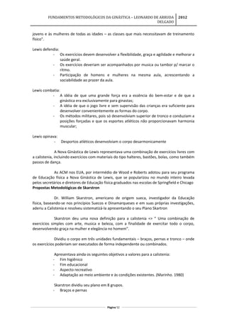 FUNDAMENTOS METODOLÓGICOS DA GINÁSTICA – LEONARDO DE ARRUDA
DELGADO
2012
jovens e às mulheres de todas as idades – as classes que mais necessitavam de treinamento
físico".
Lewis defendia:
- Os exercícios devem desenvolver a flexibilidade, graça e agilidade e melhorar a
saúde geral.
- Os exercícios deveriam ser acompanhados por musica ou tambor p/ marcar o
ritmo.
- Participação de homens e mulheres na mesma aula, acrescentando a
sociabilidade ao prazer da aula.
Lewis combatia:
- A idéia de que uma grande força era a essência do bem-estar e de que a
ginástica era exclusivamente para ginastas;
- A idéia de que o jogo livre e sem supervisão das crianças era suficiente para
desenvolver convenientemente as formas do corpo.
- Os métodos militares, pois só desenvolviam superior de tronco e conduziam a
posições forçadas e que os esportes atléticos não proporcionavam harmonia
muscular;
Lewis opinava:
- Desportos atléticos desenvolviam o corpo desarmonicamente
A Nova Ginástica de Lewis representava uma combinação de exercícios livres com
a calistenia, incluindo exercícios com materiais do tipo halteres, bastões, bolas, como também
passos de dança.
As ACM nos EUA, por intermédio de Wood e Roberts adotou para seu programa
de Educação física a Nova Ginástica de Lewis, que se popularizou no mundo inteiro levada
pelos secretários e diretores de Educação física graduados nas escolas de Springfield e Chicago
Propostas Metodológicas de Skarstron
Dr. William Skarstron, americano de origem sueca, investigador da Educação
física, baseando-se nos princípios Suecos e Dinamarqueses e em suas próprias investigações,
aderiu a Calistenia e resolveu sistematizá-la apresentando o seu Plano Skartron
Skarstron deu uma nova definição para a calistenia => “ Uma combinação de
exercícios simples com arte, musica e beleza, com a finalidade de exercitar todo o corpo,
desenvolvendo graça na mulher e elegância no homem”.
Dividiu o corpo em três unidades fundamentais – braços, pernas e tronco – onde
os exercícios poderiam ser executados de forma independente ou combinados.
Apresentava ainda os seguintes objetivos a valores para a calistenia:
- Fim higiênico
- Fim educacional
- Aspecto recreativo
- Adaptação ao meio ambiente e ás condições existentes. (Marinho. 1980)
Skarstron dividiu seu plano em 8 grupos.
- Braços e pernas
Página 52
 