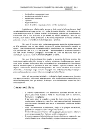 FUNDAMENTOS METODOLÓGICOS DA GINÁSTICA – LEONARDO DE ARRUDA
DELGADO
2012
- Região póstero-superior de tronco
- Região postero-inferior de tronco
- Região lateral do tronco
- Equilíbrio
- Região abdominal
- Gerais de ombros e espáduas saltos e corridas (sufocantes)
Imediatamente a Calistenia foi lançada na América do Sul e firmando-se no Brasil
através da ACM que se instala aqui em 1893 no Rio de Janeiro (Marinho,1981). A abertura de
varias Academias trouxe de Clubes e da ACM, professores de ginástica que especificamente
trabalhavam com o sexo masculino e que tinham no método calistênico a base de seu
trabalho, assim através destes professores as Academias implantaram o método calistênico,
passando a ter uma nova tendência metodológica para a ginástica.
Nos anos 60 começou a ser implantada nas poucas academias pelos professores
da ACM ganhando cada vez mais adeptos nos anos 70 sempre com inovações calcadas na
ciência. Este sistema causava muita desmotivação principalmente nas crianças e jovens que
não gostavam de "DAR 10 VOLTAS NA QUADRA". É da incompreensão do sistema calistenico
que vem muita orientação pedagógica equivocada nas aulas de educação física que
desmotivam as pessoas. FALTA DE RIGOROSIDADE NOS ESTUDOS.
Nos anos 80 a ginástica aeróbica invadiu as academias do Rio de Janeiro e São
Paulo. Como na Educação Física sempre há evolução também em função dos erros e acertos,
surge então, ainda no final dos anos 80 a ginástica localizada desenvolvida com fundamentos
teóricos da musculação e o que ficou de bom da Calistenia. A ginástica aeróbica de alto
impacto causou muitos microtraumatismos por causa dos saltitos em ritmos musicais quase
alucinantes. A musculação surgiu com uma roupagem nova ainda nos anos 70 para apagar o
preconceito que algumas pessoas tinham com relação ao Halterofilismo.
Hoje, sob pretexto da criatividade, a ginástica localizada passa por uma fase ruim
com alguns professores ministrando aleatoriamente, aulas sem fundamentos específicos com
repetições exageradas, fato que a ciência já reprovou, principalmente se o público alvo for o
cidadão comum.
Características
- A calistenia representa uma série de exercícios localizados divididos em oito
grupos, associando musica ao ritmo dos movimentos, com fins corretivos,
fisiológicos e pedagógicos;
- É por assim dizer, o verdadeiro marco do desenvolvimento da ginástica
moderna com fundamentos específicos e abrangentes destinada à população
mais necessitada: os obesos, as crianças, os sedentários, os idosos e também
às mulheres.
- Dada à sua mobilidade e simplicidade, adapta-se a qualquer tipo humano,
podendo ser considerada como uma ginástica eclética.
- Predominância dos movimentos sobre as posições, dos exercícios à mão livre
e com pequenos aparelhos (halteres, bastões, maças, etc.);
- É um sistema que sofre forte influencia das contribuições da área médica que
obedecida a curva do esforço fisiológico e os exercícios eram progressivos.
Página 53
 