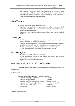 FUNDAMENTOS METODOLÓGICOS DA GINÁSTICA – LEONARDO DE ARRUDA
DELGADO
2012
- Os exercícios calistênicos afetam principalmente as grandes massas
musculares que colaboram na manutenção ereta do tronco e facilitam as
atividades dos órgãos vegetativos, base importante da saúde, enquanto o
corpo adquire uma atitude esbelta e natural.
Finalidades
A Calistenia preconizava dois objetivos principais:
- Higiênicos=> representados pelo aperfeiçoamento do físico e saúde através do
aumento da flexibilidade muscular, mobilidade articular, correção da postura e
resistência orgânica à fadiga.
- Educativos=> visa a coordenação neuromuscular e uma melhor eficiência
mecânica
Vantagens
- Facilidade de sua prática, pois a mesma não necessita de materiais de alto
custo e complexos ou ainda locais específicos.
- De todos os tipos de ginástica, a Calistênica é a que mais facilmente se adapta
a musica, havendo nela lugar para quase todos os compassos e ritmos.
- Pode ser aplicada a um grande grupo de pessoas ao mesmo tempo;
- Grande desenvolvimento muscular localizado dos participantes;
Desvantagens
- Movimentos muito "analíticos e mecânicos";
- Grande intensidade e impacto nas grandes articulações dos membros
inferiores com as corridas;
- Rigidez na voz de comandos e de ordem;
Montagem da Sessão de Treinamento
É composta das seguintes partes: Sessão Preparatória, Sessão Propriamente Dita,
Volta à Calma.
Sessão Preparatória
A Sessão Preparatória terá sempre o seguinte esquema:
- Exercícios de correção de postura 3 minutos
- Exercícios de aquecimento 2 minutos
- Exercícios de efeitos localizados (analíticos) 13 ou 18 minutos
- Exercícios de efeitos gerais (sintéticos) 1 minuto e 30 segundos
- Exercícios para a caixa torácica 30 segundos
- Tempo total 20 ou 25 minutos
A Sessão Propriamente Dita
Página 54
 