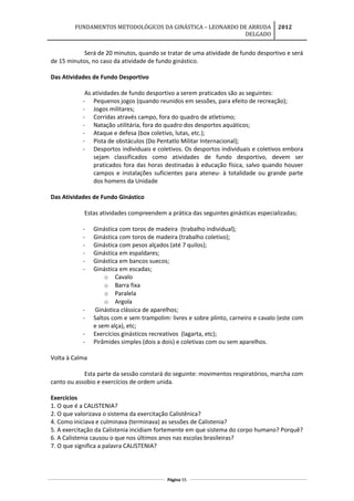 FUNDAMENTOS METODOLÓGICOS DA GINÁSTICA – LEONARDO DE ARRUDA
DELGADO
2012
Será de 20 minutos, quando se tratar de uma atividade de fundo desportivo e será
de 15 minutos, no caso da atividade de fundo ginástico.
Das Atividades de Fundo Desportivo
As atividades de fundo desportivo a serem praticados são as seguintes:
- Pequenos jogos (quando reunidos em sessões, para efeito de recreação);
- Jogos militares;
- Corridas através campo, fora do quadro de atletismo;
- Natação utilitária, fora do quadro dos desportos aquáticos;
- Ataque e defesa (box coletivo, lutas, etc.);
- Pista de obstáculos (Do Pentatlo Militar Internacional);
- Desportos individuais e coletivos. Os desportos individuais e coletivos embora
sejam classificados como atividades de fundo desportivo, devem ser
praticados fora das horas destinadas à educação física, salvo quando houver
campos e instalações suficientes para ateneu- à totalidade ou grande parte
dos homens da Unidade
Das Atividades de Fundo Ginástico
Estas atividades compreendem a prática das seguintes ginásticas especializadas;
- Ginástica com toros de madeira (trabalho individual);
- Ginástica com toros de madeira (trabalho coletivo);
- Ginástica com pesos alçados (até 7 quilos);
- Ginástica em espaldares;
- Ginástica em bancos suecos;
- Ginástica em escadas;
o Cavalo
o Barra fixa
o Paralela
o Argola
- Ginástica clássica de aparelhos;
- Saltos com e sem trampolim: livres e sobre plinto, carneiro e cavalo (este com
e sem alça), etc;
- Exercícios ginásticos recreativos (lagarta, etc);
- Pirâmides simples (dois a dois) e coletivas com ou sem aparelhos.
Volta à Calma
Esta parte da sessão constará do seguinte: movimentos respiratórios, marcha com
canto ou assobio e exercícios de ordem unida.
Exercícios
1. O que é a CALISTENIA?
2. O que valorizava o sistema da exercitação Calistênica?
4. Como iniciava e culminava (terminava) as sessões de Calistenia?
5. A exercitação da Calistenia incidiam fortemente em que sistema do corpo humano? Porquê?
6. A Calistenia causou o que nos últimos anos nas escolas brasileiras?
7. O que significa a palavra CALISTENIA?
Página 55
 