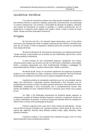 FUNDAMENTOS METODOLÓGICOS DA GINÁSTICA – LEONARDO DE ARRUDA
DELGADO
2012
Ginástica Aeróbica
É um tipo de treinamento aeróbico que utiliza grande variedade de movimentos
dos membros inferiores e superiores repetidos, provocando, constantemente, uma sobrecarga
no sistema cardiovascular. Isso aumenta a necessidade de absorção de oxigênio, realizando
uma espécie de treinamento ao coração, os pulmões e o sistema cardiovascular, que irá
proporcionar o transporte desse oxigênio mais rápido e eficaz a todas as partes do corpo
(AFAA - Aerobic and Fitnes Association of America).
Origem
No final dos anos 60, o Dr. Kenneth Cooper desenvolveu, junto à Força Aérea
Americana, uma avaliação para medir a condição cardiovascular dos militares, conhecido como
teste dos 12 minutos. O teste correspondia à distância percorrida correndo ou caminhando
nesse espaço de tempo.
No início da década de 70, Jack Sonensen desenvolveu um programa denominado
"aerobic dancing”, já preocupado com as divisões da aula: flexibilidade, aquecimento, rotinas
de dança aeróbica e esfriamento.
A parte principal da aula compreendia pequenas coreografias com música,
utilizando passos simples, que duravam cerca de 15 a 30 minutos, enfatizando a continuidade.
Porém, a proposta apresentada com maior fundamentação fisiológica e pedagógica foi
desenvolvida pela Dra. Phillys C. Jacobson, denominado "Hookes on Aerobics”.
Na década de 80, houve um incremento significativo de programas de ginástica
aeróbica e a sua implantação em clubes, academias e centros esportivos. No final da década
de 80 a ginástica aeróbica se transformou em um esporte competitivo de alto nível.
A ginástica aeróbica de competição caracteriza-se por ser uma atividade intensa,
alegre, com movimentos e expressões corporais diversificados e bem marcados, com um
acompanhamento rítmico e musical. Os atletas precisam demonstrar muito dinamismo, força,
flexibilidade, coordenação e ritmo sincronizados com o acompanhamento musical. Seus
eventos são divididos em cinco: individual feminino e masculino, pares mistos, trios e grupos
de seis.
Em 1994, a FIG (Federação Internacional de Ginástica) decidiu organizar os
campeonatos mundiais de Ginástica Aeróbica Esportiva e estruturar o esporte de acordo com
as outras modalidades da ginástica. O primeiro Campeonato Mundial oficial foi realizado em
1995 em Paris e contou com a participação de 34 países.
O Brasil é, segundo a FIG, o país com o maior número de participantes – há aqui
mais de 500 mil pessoas envolvidas com a ginástica aeróbica. Outros países de alto nível no
esporte são: Argentina, Austrália, Nova Zelândia, Estados Unidos, Japão, Alemanha, Itália,
Espanha e Romênia.
A ginástica aeróbica é uma atividade física realizada em grupo e tem um ritmo
determinado pela música escolhida pelo professor.
Página 56
 