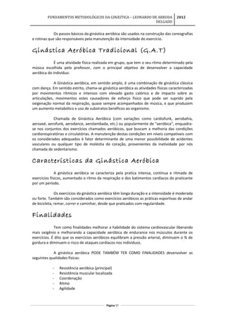 FUNDAMENTOS METODOLÓGICOS DA GINÁSTICA – LEONARDO DE ARRUDA
DELGADO
2012
Os passos básicos da ginástica aeróbica são usados na construção das coreografias
e rotinas que são responsáveis pela manutenção da intensidade do exercício.
Ginástica Aeróbica Tradicional (G.A.T)
É uma atividade física realizada em grupo, que tem o seu ritmo determinado pela
música escolhida pelo professor, com o principal objetivo de desenvolver a capacidade
aeróbica do indivíduo.
A Ginástica aeróbica, em sentido amplo, é uma combinação de ginástica clássica
com dança. Em sentido estrito, chama-se ginástica aeróbica as atividades físicas caracterizadas
por movimentos rítmicos e intensos com elevado gasto calórico e de impacto sobre as
articulações, movimentos estes causadores de esforço físico que pode ser suprido pela
oxigenação normal da respiração, quase sempre acompanhados de música, e que produzem
um aumento metabólico e uso de substratos benéficos ao organismo.
Chamada de Ginástica Aeróbica (com variações como cardiofunk, aerobahia,
aeroaxé, aerofunk, aerodance, aerolambada, etc.) ou popularmente de "aeróbica", enquadra-
se nos conjuntos dos exercícios chamados aeróbicos, que buscam a melhoria das condições
cardiorespiratórias e circulatórias. A manutenção destas condições em níveis compatíveis com
os considerados adequados é fator determinante de uma menor possibilidade de acidentes
vasculares ou qualquer tipo de moléstia do coração, provenientes da inatividade por nós
chamada de sedentarismo.
Características da Ginástica Aeróbica
A ginástica aeróbica se caracteriza pela pratica intensa, contínua e ritmada de
exercícios físicos, aumentado o ritmo da respiração e dos batimentos cardíacos do praticante
por um período.
Os exercícios da ginástica aeróbica têm longa duração e a intensidade é moderada
ou forte. Também são considerados como exercícios aeróbicos as práticas esportivas de andar
de bicicleta, remar, correr e caminhar, desde que praticados com regularidade.
Finalidades
Tem como finalidades melhorar a habilidade do sistema cardiovascular liberando
mais oxigênio e melhorando a capacidade aeróbica de endurance nos músculos durante os
exercícios. É dito que os exercícios aeróbicos equilibram a pressão arterial, diminuem o % de
gordura e diminuem o risco de ataques cardíacos nos indivíduos.
A ginástica aeróbica PODE TAMBÉM TER COMO FINALIDADES desenvolver as
seguintes qualidades físicas:
- Resistência aeróbica (principal)
- Resistência muscular localizada
- Coordenação
- Ritmo
- Agilidade
Página 57
 