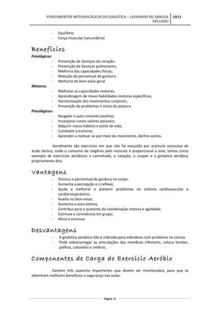 FUNDAMENTOS METODOLÓGICOS DA GINÁSTICA – LEONARDO DE ARRUDA
DELGADO
2012
- Equilíbrio
- Força muscular (secundária)
Benefícios
Fisiológicos:
- Prevenção de doenças do coração;
- Prevenção de doenças pulmonares;
- Melhoria das capacidades físicas;
- Redução do percentual de gordura;
- Melhoria do bem estar geral.
Motores:
- Melhorar as capacidades motoras;
- Aprendizagem de novas habilidades motoras específicas;
- Harmonização dos movimentos corporais;
- Prevenção de problemas e vícios da postura.
Psicológicos:
- Resgatar o auto-conceito positivo;
- Incorporar novos valores pessoais;
- Adquirir novos hábitos e estilo de vida;
- Combater o estresse;
- Aprender a motivar-se por meio do movimento, dentre outros.
Geralmente são exercícios em que não há exaustão por acúmulo excessivo de
ácido láctico, onde o consumo de oxigênio pelo músculo é proporcional a este; temos como
exemplo de exercícios aeróbicos a caminhada, a natação, o cooper e a ginástica aeróbica
propriamente dita.
Vantagens
- Diminui o percentual de gordura no corpo;
- Aumenta a percepção e o reflexo;
- Ajuda a melhorar e prevenir problemas no sistema cardiovascular e
cardiorrespiratório;
- Auxilia no bem-estar;
- Aumenta a auto-estima;
- Contribui para o aumento da coordenação motora e agilidade;
- Estimula a convivência em grupo;
- Alivia o estresse.
Desvantagens
- A ginástica aeróbica não é indicada para indivíduos com problema na coluna.
- Pode sobrecarregar as articulações dos membros inferiores, coluna lombar,
joelhos, cotovelos e ombros.
Componentes de Carga do Exercício Aeróbio
Existem três aspectos importantes que devem ser monitorados, para que se
obtenham melhores benefícios e segurança nas aulas:
Página 58
 