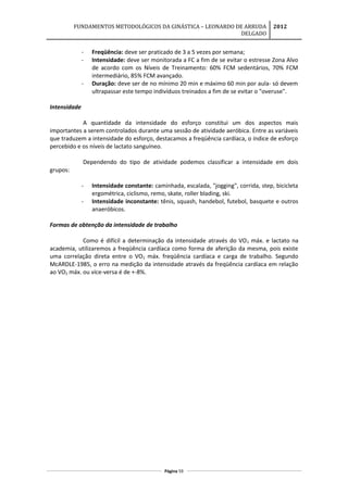 FUNDAMENTOS METODOLÓGICOS DA GINÁSTICA – LEONARDO DE ARRUDA
DELGADO
2012
- Freqüência: deve ser praticado de 3 a 5 vezes por semana;
- Intensidade: deve ser monitorada a FC a fim de se evitar o estresse Zona Alvo
de acordo com os Níveis de Treinamento: 60% FCM sedentários, 70% FCM
intermediário, 85% FCM avançado.
- Duração: deve ser de no mínimo 20 min e máximo 60 min por aula- só devem
ultrapassar este tempo indivíduos treinados a fim de se evitar o "overuse".
Intensidade
A quantidade da intensidade do esforço constitui um dos aspectos mais
importantes a serem controlados durante uma sessão de atividade aeróbica. Entre as variáveis
que traduzem a intensidade do esforço, destacamos a freqüência cardíaca, o índice de esforço
percebido e os níveis de lactato sanguíneo.
Dependendo do tipo de atividade podemos classificar a intensidade em dois
grupos:
- Intensidade constante: caminhada, escalada, "jogging", corrida, step, bicicleta
ergométrica, ciclismo, remo, skate, roller blading, ski.
- Intensidade inconstante: tênis, squash, handebol, futebol, basquete e outros
anaeróbicos.
Formas de obtenção da intensidade de trabalho
Como é difícil a determinação da intensidade através do VO2 máx. e lactato na
academia, utilizaremos a freqüência cardíaca como forma de aferição da mesma, pois existe
uma correlação direta entre o VO2 máx. freqüência cardíaca e carga de trabalho. Segundo
McARDLE-1985, o erro na medição da intensidade através da freqüência cardíaca em relação
ao VO2 máx. ou vice-versa é de +-8%.
Página 59
 