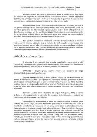 FUNDAMENTOS METODOLÓGICOS DA GINÁSTICA – LEONARDO DE ARRUDA
DELGADO
2012
Portanto, quando em atuação profissional, tome a precaução de não iniciar
ou elaborar um programa de exercícios físicos e unicamente relacioná-los com a perfeição
de linhas, mas principalmente, com a melhora ou manutenção da qualidade de vida dos mais
variados tipos e biotipos de indivíduos, desde crianças até a terceira idade.
Procure habilitar-se para prescrever atividades físicas para os obesos que hoje já
são parcela considerável da população principalmente nos países desenvolvidos, para os
indivíduos portadores de necessidades especiais, que no caso do Brasil, estão próximos dos
15 milhões de pessoas, e um dos grandes campos de trabalho que se desenvolve atualmente,
é a prescrição da ginástica laboral que funcionaria como uma espécie de compensação às
atividades normalmente estressantes relacionadas ao trabalho diário.
Para concluir, perceba que é notório e ao mesmo tempo paradoxal, os médicos
recomendarem repouso absoluto para a maioria das enfermidades desenvolvidas pelo
organismo humano, porém, são extremamente entusiastas na recomendação de atividades
físicas regulares e orientadas, para a prevenção, controle e tratamento de inúmeras moléstias,
fazendo-nos perceber claramente o quanto hipócrates estava com a razão.
SEÇÃO 1: Conceitos
A ginástica é um conceito que engloba modalidades competitivas e não
competitivas e envolve a prática de uma série de movimentos exigentes de força, flexibilidade
e coordenação motora para fins únicos de aperfeiçoamento físico e mental.
GYMNKOS = Origem grega, adjetivo relativo ao exercício do corpo
GYMNASTIQUE= Origem da língua francesa.
Segundo BARBANTI (2003), o termo ginástica originou-se aproximadamente em
400 a.C. É derivado de GYMNOS , que significa "nú", levemente vestido e geralmente se refere
a todo tipo de exercícios físicos para as quais se tem de tirar as roupas de uso diário. Durante o
curso da História as interpretações de Ginástica variaram. Atualmente o termo esta perdendo
o seu uso e tem sido substituído por outras nomenclaturas de exercícios e/ou modalidades
específicas.
Conforme Aurélio (Novo Dicionário da Língua Portuguesa, 2000), o termo
ginástica é etimologicamente: o conjunto de exercícios sistematizados; o conjunto de
movimentos, psicomotores para um objetivo.
Desenvolveu-se, efetivamente, a partir dos exercícios físicos realizados pelos
soldados da Grécia Antiga, incluindo habilidades para montar e desmontar um cavalo e
habilidades semelhantes a executadas em um circo, como fazem os chamados acrobatas.
Naquela época, os ginastas praticavam o exercício nus (gymnos – do grego, nu), nos chamados
gymnasios, patronados pelo deus Apolo. A prática só voltou a ser retomada - com ênfase
desportiva e militar - no final do século XVIII, na Europa, através de Jean Jacques Rousseau, do
posterior nascimento da escola alemã de Friedrich Ludwig Jahn - de movimentos lentos,
ritmados, de flexibilidade e de força - e da escola sueca, de Pehr Henrik Ling, que introduziu a
melhoria dos aparelhos na prática do esporte. Tais avanços geraram a chamada ginástica
moderna, agora subdividida.
Página 6
 