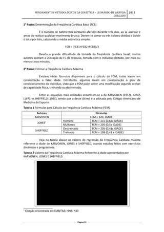 FUNDAMENTOS METODOLÓGICOS DA GINÁSTICA – LEONARDO DE ARRUDA
DELGADO
2012
1° Passo: Determinação da Freqüência Cardíaca Basal (FCB)
É o numero de batimentos cardíacos aferidos durante três dias, ao se acordar e
antes de realizar qualquer movimento brusco. Devem-se somar os três valores obtidos e dividir
o total por três, calculando a média aritmética simples.
FCB = (FCB1+FCB2+FCB3)/3
Devido a grande dificuldade da tomada da freqüência cardíaca basal, muitos
autores aceitam a utilização da FC de repouso, tomada com o indivíduo deitado, por mais ou
menos cinco minutos.
2° Passo: Estimar a Freqüência Cardíaca Máxima
Existem várias fórmulas disponíveis para o cálculo da FCM, todas levam em
consideração o fator idade. Entretanto, algumas levam em consideração o grau de
condicionamento do indivíduo, visto que a FCM pode sofrer uma modificação segundo o nível
de capacidade física, treinando ou destreinado.
Entre as equações mais utilizadas encontram-se a de KARVONEN (1957), JONES
(1975) e SHEFFIELD (1965), sendo que a deste último é a adotada pelo Colégio Americano de
Medicina do Esporte.
Tabela 1 Fórmulas para Cálculo da Freqüência Cardíaca Máxima (FCM)
Autores Fórmulas
KARVONEN FCM = 220- IDADE
JONES1 Homens FCM = 210-(0,65x IDADE)
Mulheres FCM = 205-(0,5x IDADE)
SHEFFIELD
Destreinado FCM = 205-(0,41x IDADE)
Treinado FCM = 198-(0,41 x IDADE)
Veja na tabela abaixo os valores de regressão da Freqüência Cardíaca máxima
referente a idade de KARVONEN, JONES e SHEFFIELD, usando estudos feitos com exercícios
dinâmicos e progressivos.
Tabela 2 Valores da Freqüência Cardíaca Máxima Referente à idade apresentados por
KARVONEN, JONES E SHEFFIELD
Mulheres Homens Destreinados Treinados
10 210 200 204 201 194
15 205 198 200 199 192
20 200 195 197 197 190
25 195 193 194 195 188
30 190 190 191 193 186
35 185 188 187 191 184
40 180 185 184 189 182
45 175 183 181 187 180
50 170 180 178 185 178
55 165 178 174 182 175
60 160 175 171 180 173
65 155 173 168 178 171
70 150 170 165 176 169
75 145 168 161 174 167
SHEFFIELD
Idade KARVONEN
JONES
1
Citação encontrada em DANTAS 1998, 140
Página 60
 