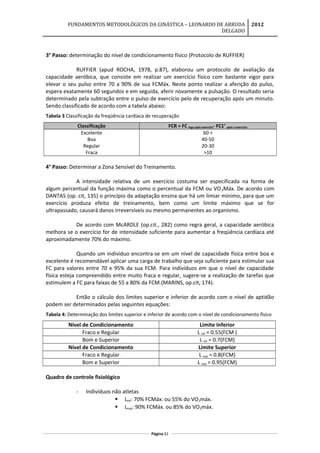 FUNDAMENTOS METODOLÓGICOS DA GINÁSTICA – LEONARDO DE ARRUDA
DELGADO
2012
3° Passo: determinação do nível de condicionamento físico (Protocolo de RUFFIER)
RUFFIER (apud ROCHA, 1978, p.87), elaborou um protocolo de avaliação da
capacidade aeróbica, que consiste em realizar um exercício físico com bastante vigor para
elevar o seu pulso entre 70 a 90% de sua FCMáx. Neste ponto realizar a aferição do pulso,
espera exatamente 60 segundos e em seguida, aferir novamente a pulsação. O resultado seria
determinado pela subtração entre o pulso de exercício pelo de recuperação após um minuto.
Sendo classificado de acordo com a tabela abaixo:
Tabela 3 Classificação da freqüência cardíaca de recuperação
Classificação FCR = FC logo após exercício- FC1’ após o exercício
Excelente
Boa
Regular
Fraca
60 >
40-50
20-30
>10
4° Passo: Determinar a Zona Sensível do Treinamento.
A intensidade relativa de um exercício costuma ser especificada na forma de
algum percentual da função máxima como o percentual da FCM ou VO2Máx. De acordo com
DANTAS (op. cit, 135) o princípio da adaptação ensina que há um limiar mínimo, para que um
exercício produza efeito de treinamento, bem como um limite máximo que se for
ultrapassado, causará danos irreversíveis ou mesmo permanentes ao organismo.
De acordo com McARDLE (op.cit., 282) como regra geral, a capacidade aeróbica
melhora se o exercício for de intensidade suficiente para aumentar a freqüência cardíaca até
aproximadamente 70% do máximo.
Quando um indivíduo encontra-se em um nível de capacidade física entre boa e
excelente é recomendável aplicar uma carga de trabalho que seja suficiente para estimular sua
FC para valores entre 70 e 95% da sua FCM. Para indivíduos em que o nível de capacidade
física esteja compreendido entre muito fraca e regular, sugere-se a realização de tarefas que
estimulem a FC para faixas de 55 a 80% da FCM.(MARINS, op.cit, 174).
Então o cálculo dos limites superior e inferior de acordo com o nível de aptidão
podem ser determinados pelas seguintes equações:
Tabela 4: Determinação dos limites superior e inferior de acordo com o nível de condicionamento físico
Nível de Condicionamento Limite Inferior
Fraco e Regular L Inf = 0.55(FCM )
Bom e Superior L Inf = 0.7(FCM)
Nível de Condicionamento Limite Superior
Fraco e Regular L sup = 0.8(FCM)
Bom e Superior L sup = 0.95(FCM)
Quadro de controle fisiológico
- Indivíduos não atletas
 Linf: 70% FCMáx. ou 55% do VO2máx.
 Lsup: 90% FCMáx. ou 85% do VO2máx.
Página 61
 
