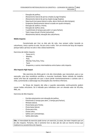 FUNDAMENTOS METODOLÓGICOS DA GINÁSTICA – LEONARDO DE ARRUDA
DELGADO
2012
- Elevação de joelhos;
- Afastamento lateral de pernas simples (Lunge Simples);
- Afastamento lateral de pernas duplo (Lunge Duplos);
- Step-touch (um passo lateral e volta, abre e fecha em dois tempos);
- Grapevine (deslocamento lateral cruzado em quatro tempos);
- Elevação de Joelhos a frente;
- Elevação de Joelhos atrás;
- ½ polichinelo (2 tempos para abrir e 2 para fechar);
- Twist; toque do pé à frente (calcanhar);
- Afastamento lateral; elevação dos calcanhares.
Médio Impacto:
Caracterizada por tirar os dois pés do solo, mas sempre voltar tocando os
calcanhares, meio e ponta no solo. Vai pra cima e volta. Tem um mínimo de força de impacto
porque todo o pé toca no solo e não o deixa totalmente.
Exercícios de médio impacto:
- Passo em V;
- Mambo;
- Pivô;
- Mambo Tcha,Tcha, Tcha;
- Twist
- Grapevine, e outros intermediários entre baixo e alto impacto.
Alto Impacto High Impact
São exercícios de efeito geral e de alta intensidade, que necessitam, para a sua
execução, uma boa resistência aeróbica e muscular localizada. Neste método de trabalho
existe uma fase de suspensão em que o aluno perde momentaneamente o contato com o
chão, aumentando a sobrecarga nas articulações dos membros inferiores.
As forças de impacto são altas e quando executadas continuamente podem
causar lesões articulares. Só é indicado para indivíduos com um elevado valor de VO2máx,
RML, etc.
Exercícios de Alto Impacto:
- Corrida estacionária com elevação de joelhos;
- Polichinelo (1 tempo para abrir, 1 tempo para fechar);
- Pêndulo lateral;
- Chute baixo para frente;
- Chute baixo lateral;
- Chute para trás;
- Chutes altos;
- Saltito com contratempo;
- Saltito alternado;
Obs.: A intensidade do exercício pode tornar um exercício, às vezes, de maior impacto que um
de alto impacto. Portanto, não é somente tirar os dois pés do solo ao mesmo tempo que
implicará na característica do impacto.
Página 63
 