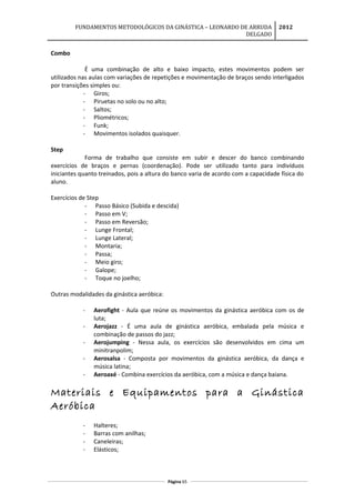 FUNDAMENTOS METODOLÓGICOS DA GINÁSTICA – LEONARDO DE ARRUDA
DELGADO
2012
Combo
É uma combinação de alto e baixo impacto, estes movimentos podem ser
utilizados nas aulas com variações de repetições e movimentação de braços sendo interligados
por transições simples ou:
- Giros;
- Piruetas no solo ou no alto;
- Saltos;
- Pliométricos;
- Funk;
- Movimentos isolados quaisquer.
Step
Forma de trabalho que consiste em subir e descer do banco combinando
exercícios de braços e pernas (coordenação). Pode ser utilizado tanto para indivíduos
iniciantes quanto treinados, pois a altura do banco varia de acordo com a capacidade física do
aluno.
Exercícios de Step
- Passo Básico (Subida e descida)
- Passo em V;
- Passo em Reversão;
- Lunge Frontal;
- Lunge Lateral;
- Montaria;
- Passa;
- Meio giro;
- Galope;
- Toque no joelho;
Outras modalidades da ginástica aeróbica:
- Aerofight - Aula que reúne os movimentos da ginástica aeróbica com os de
luta;
- Aerojazz - É uma aula de ginástica aeróbica, embalada pela música e
combinação de passos do jazz;
- Aerojumping - Nessa aula, os exercícios são desenvolvidos em cima um
minitranpolim;
- Aerosalsa - Composta por movimentos da ginástica aeróbica, da dança e
música latina;
- Aeroaxé - Combina exercícios da aeróbica, com a música e dança baiana.
Materiais e Equipamentos para a Ginástica
Aeróbica
- Halteres;
- Barras com anilhas;
- Caneleiras;
- Elásticos;
Página 65
 