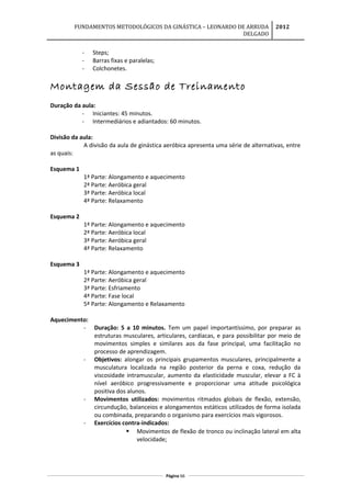 FUNDAMENTOS METODOLÓGICOS DA GINÁSTICA – LEONARDO DE ARRUDA
DELGADO
2012
- Steps;
- Barras fixas e paralelas;
- Colchonetes.
Montagem da Sessão de Treinamento
Duração da aula:
- Iniciantes: 45 minutos.
- Intermediários e adiantados: 60 minutos.
Divisão da aula:
A divisão da aula de ginástica aeróbica apresenta uma série de alternativas, entre
as quais:
Esquema 1
1ª Parte: Alongamento e aquecimento
2ª Parte: Aeróbica geral
3ª Parte: Aeróbica local
4ª Parte: Relaxamento
Esquema 2
1ª Parte: Alongamento e aquecimento
2ª Parte: Aeróbica local
3ª Parte: Aeróbica geral
4ª Parte: Relaxamento
Esquema 3
1ª Parte: Alongamento e aquecimento
2ª Parte: Aeróbica geral
3ª Parte: Esfriamento
4ª Parte: Fase local
5ª Parte: Alongamento e Relaxamento
Aquecimento:
- Duração: 5 a 10 minutos. Tem um papel importantíssimo, por preparar as
estruturas musculares, articulares, cardíacas, e para possibilitar por meio de
movimentos simples e similares aos da fase principal, uma facilitação no
processo de aprendizagem.
- Objetivos: alongar os principais grupamentos musculares, principalmente a
musculatura localizada na região posterior da perna e coxa, redução da
viscosidade intramuscular, aumento da elasticidade muscular, elevar a FC à
nível aeróbico progressivamente e proporcionar uma atitude psicológica
positiva dos alunos.
- Movimentos utilizados: movimentos ritmados globais de flexão, extensão,
circundução, balanceios e alongamentos estáticos utilizados de forma isolada
ou combinada, preparando o organismo para exercícios mais vigorosos.
- Exercícios contra-indicados:
 Movimentos de flexão de tronco ou inclinação lateral em alta
velocidade;
Página 66
 
