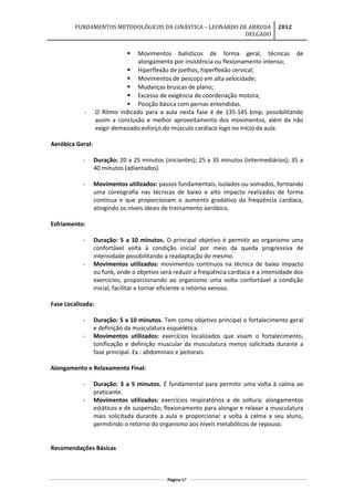 FUNDAMENTOS METODOLÓGICOS DA GINÁSTICA – LEONARDO DE ARRUDA
DELGADO
2012
 Movimentos balísticos de forma geral, técnicas de
alongamento por insistência ou flexionamento intenso;
 Hiperflexão de joelhos, hiperflexão cervical;
 Movimentos de pescoço em alta velocidade;
 Mudanças bruscas de plano;
 Excesso de exigência de coordenação motora;
 Posição básica com pernas entendidas.
- O Ritmo indicado para a aula nesta fase é de 135-145 bmp, possibilitando
assim a conclusão e melhor aproveitamento dos movimentos, além de não
exigir demasiado esforço do músculo cardíaco logo no início da aula.
Aeróbica Geral:
- Duração: 20 a 25 minutos (iniciantes); 25 a 35 minutos (intermediários); 35 a
40 minutos (adiantados).
- Movimentos utilizados: passos fundamentais, isolados ou somados, formando
uma coreografia nas técnicas de baixo e alto impacto realizados de forma
contínua e que proporcionam o aumento gradativo da freqüência cardíaca,
atingindo os níveis ideais de treinamento aeróbico.
Esfriamento:
- Duração: 5 a 10 minutos. O principal objetivo é permitir ao organismo uma
confortável volta à condição inicial por meio da queda progressiva de
intensidade possibilitando a readaptação do mesmo.
- Movimentos utilizados: movimentos contínuos na técnica de baixo impacto
ou funk, onde o objetivo será reduzir a freqüência cardíaca e a intensidade dos
exercícios, proporcionando ao organismo uma volta confortável a condição
inicial, facilitar e tornar eficiente o retorno venoso.
Fase Localizada:
- Duração: 5 a 10 minutos. Tem como objetivo principal o fortalecimento geral
e definição da musculatura esquelética.
- Movimentos utilizados: exercícios localizados que visam o fortalecimento,
tonificação e definição muscular da musculatura menos solicitada durante a
fase principal. Ex.: abdominais e peitorais.
Alongamento e Relaxamento Final:
- Duração: 3 a 5 minutos. É fundamental para permitir uma volta à calma ao
praticante.
- Movimentos utilizados: exercícios respiratórios e de soltura; alongamentos
estáticos e de suspensão; flexionamento para alongar e relaxar a musculatura
mais solicitada durante a aula e proporcionar a volta à calma a seu aluno,
permitindo o retorno do organismo aos níveis metabólicos de repouso.
Recomendações Básicas
Página 67
 