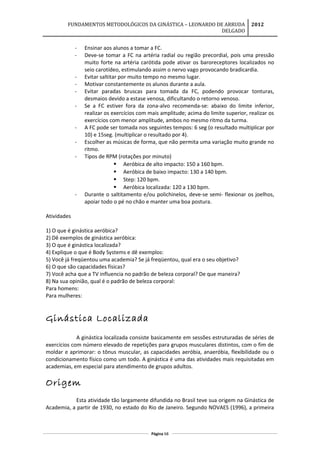 FUNDAMENTOS METODOLÓGICOS DA GINÁSTICA – LEONARDO DE ARRUDA
DELGADO
2012
- Ensinar aos alunos a tomar a FC.
- Deve-se tomar a FC na artéria radial ou região precordial, pois uma pressão
muito forte na artéria carótida pode ativar os baroreceptores localizados no
seio carotídeo, estimulando assim o nervo vago provocando bradicardia.
- Evitar saltitar por muito tempo no mesmo lugar.
- Motivar constantemente os alunos durante a aula.
- Evitar paradas bruscas para tomada da FC, podendo provocar tonturas,
desmaios devido a estase venosa, dificultando o retorno venoso.
- Se a FC estiver fora da zona-alvo recomenda-se: abaixo do limite inferior,
realizar os exercícios com mais amplitude; acima do limite superior, realizar os
exercícios com menor amplitude, ambos no mesmo ritmo da turma.
- A FC pode ser tomada nos seguintes tempos: 6 seg (o resultado multiplicar por
10) e 15seg. (multiplicar o resultado por 4).
- Escolher as músicas de forma, que não permita uma variação muito grande no
ritmo.
- Tipos de RPM (rotações por minuto)
 Aeróbica de alto impacto: 150 a 160 bpm.
 Aeróbica de baixo impacto: 130 a 140 bpm.
 Step: 120 bpm.
 Aeróbica localizada: 120 a 130 bpm.
- Durante o saltitamento e/ou polichinelos, deve-se semi- flexionar os joelhos,
apoiar todo o pé no chão e manter uma boa postura.
Atividades
1) O que é ginástica aeróbica?
2) Dê exemplos de ginástica aeróbica:
3) O que é ginástica localizada?
4) Explique o que é Body Systems e dê exemplos:
5) Você já freqüentou uma academia? Se já freqüentou, qual era o seu objetivo?
6) O que são capacidades físicas?
7) Você acha que a TV influencia no padrão de beleza corporal? De que maneira?
8) Na sua opinião, qual é o padrão de beleza corporal:
Para homens:
Para mulheres:
Ginástica Localizada
A ginástica localizada consiste basicamente em sessões estruturadas de séries de
exercícios com número elevado de repetições para grupos musculares distintos, com o fim de
moldar e aprimorar: o tônus muscular, as capacidades aeróbia, anaeróbia, flexibilidade ou o
condicionamento físico como um todo. A ginástica é uma das atividades mais requisitadas em
academias, em especial para atendimento de grupos adultos.
Origem
Esta atividade tão largamente difundida no Brasil teve sua origem na Ginástica de
Academia, a partir de 1930, no estado do Rio de Janeiro. Segundo NOVAES (1996), a primeira
Página 68
 