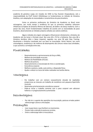 FUNDAMENTOS METODOLÓGICOS DA GINÁSTICA – LEONARDO DE ARRUDA
DELGADO
2012
academia de ginástica surgiu em meados de 1930 na Rua Duvivier (Copacabana), sob a
responsabilidade da Profª Gretch Hillefeld,que se fundamentava no método de Ginástica
Analítica, com adaptações às necessidades e características do povo brasileiro.
Como os primeiros professores de Ginástica de Academia no Brasil eram
estrangeiros, por muito tempo a tendência foi que os primeiros trabalhos sofressem
influências européias da Ginástica Rítmica de Dalcroze, do ballet e da dança moderna. Com o
passar dos anos, foram fundamentados trabalhos de acordo com as necessidades do povo
brasileiro, desenvolvendo-se métodos próprios voltados aos valores estéticos.
Alguns métodos de origem estrangeira influenciaram diretamente a Ginástica de
Academia até ela tomar o formato atual. Nos anos 60 e 70 foi a Calistenia. Nos anos 80 a
Ginástica Aeróbica (Alto e Baixo Impacto), seguidos nos anos 90 pelo Step Training.
Atualmente a Ginástica Localizada tem sua base na musculação. Vários fatores, tais como
cinesiológicos, anatômicos e de melhoria de desempenho são comuns nestas duas atividades,
o que aumenta a correlação entre elas.
Finalidades
- Desenvolvimento e aprimoramento da força e RML;
- Melhora da tonicidade muscular;
- Melhora da flexibilidade articular;
- Melhora da postura;
- Desenvolvimento e manutenção do ritmo e coordenação;
- Consciência corporal;
- Melhora a postura, saúde, auto-estima, e disposição física;
- Ajudar a reduzir os riscos de lesões realizadas nas tarefas diárias.
Vantagens
- Por trabalhar com um número razoavelmente elevado de repetições
proporciona ao músculo um trabalho de resistência com pequena hipertrofia
muscular
- Desenvolve prioritariamente consciência corporal
- Pode-se iniciar o trabalho somente com o peso corporal sem adicionar
halteres e ir progressivamente aumentando
Desvantagens
- Por não ter o suporte dos aparelhos da musculação, posturas erradas podem
sobrecarregar coluna e articulações
Precauções
- Usar roupas leves e que facilitem os movimentos.
- Prestar toda a atenção às posturas corretas.
- Evitar a sobrecarga sobre a musculatura.
Página 69
 