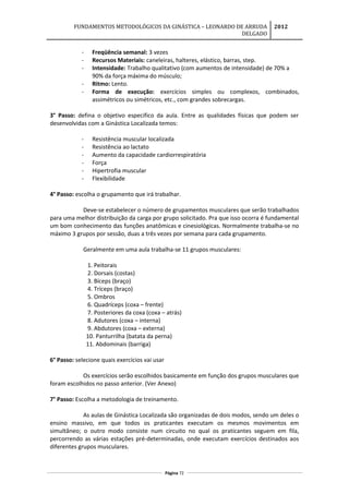 FUNDAMENTOS METODOLÓGICOS DA GINÁSTICA – LEONARDO DE ARRUDA
DELGADO
2012
- Freqüência semanal: 3 vezes
- Recursos Materiais: caneleiras, halteres, elástico, barras, step.
- Intensidade: Trabalho qualitativo (com aumentos de intensidade) de 70% a
90% da força máxima do músculo;
- Ritmo: Lento.
- Forma de execução: exercícios simples ou complexos, combinados,
assimétricos ou simétricos, etc., com grandes sobrecargas.
3° Passo: defina o objetivo especifico da aula. Entre as qualidades físicas que podem ser
desenvolvidas com a Ginástica Localizada temos:
- Resistência muscular localizada
- Resistência ao lactato
- Aumento da capacidade cardiorrespiratória
- Força
- Hipertrofia muscular
- Flexibilidade
4° Passo: escolha o grupamento que irá trabalhar.
Deve-se estabelecer o número de grupamentos musculares que serão trabalhados
para uma melhor distribuição da carga por grupo solicitado. Pra que isso ocorra é fundamental
um bom conhecimento das funções anatômicas e cinesiológicas. Normalmente trabalha-se no
máximo 3 grupos por sessão, duas a três vezes por semana para cada grupamento.
Geralmente em uma aula trabalha-se 11 grupos musculares:
1. Peitorais
2. Dorsais (costas)
3. Bíceps (braço)
4. Tríceps (braço)
5. Ombros
6. Quadríceps (coxa – frente)
7. Posteriores da coxa (coxa – atrás)
8. Adutores (coxa – interna)
9. Abdutores (coxa – externa)
10. Panturrilha (batata da perna)
11. Abdominais (barriga)
6° Passo: selecione quais exercícios vai usar
Os exercícios serão escolhidos basicamente em função dos grupos musculares que
foram escolhidos no passo anterior. (Ver Anexo)
7° Passo: Escolha a metodologia de treinamento.
As aulas de Ginástica Localizada são organizadas de dois modos, sendo um deles o
ensino massivo, em que todos os praticantes executam os mesmos movimentos em
simultâneo; o outro modo consiste num circuito no qual os praticantes seguem em fila,
percorrendo as várias estações pré-determinadas, onde executam exercícios destinados aos
diferentes grupos musculares.
Página 72
 