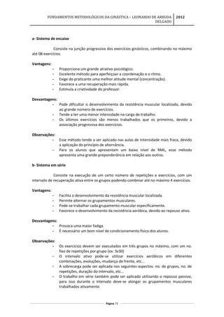 FUNDAMENTOS METODOLÓGICOS DA GINÁSTICA – LEONARDO DE ARRUDA
DELGADO
2012
a- Sistema de encaixe
Consiste na junção progressiva dos exercícios ginásticos, combinando no máximo
até 08 exercícios.
Vantagens:
- Proporciona um grande atrativo psicológico.
- Excelente método para aperfeiçoar a coordenação e o ritmo.
- Exige do praticante uma melhor atitude mental (concentração).
- Favorece a uma recuperação mais rápida.
- Estimula a criatividade do professor.
Desvantagens:
- Pode dificultar o desenvolvimento da resistência muscular localizada, devido
ao grande número de exercícios.
- Tende a ter uma menor intensidade na carga de trabalho.
- Os últimos exercícios são menos trabalhados que os primeiros, devido a
associação progressiva dos exercícios.
Observações:
- Esse método tende a ser aplicado nas aulas de intensidade mais fraca, devido
a aplicação do princípio de alternância.
- Para os alunos que apresentam um baixo nível de RML, esse método
apresenta uma grande preponderância em relação aos outros.
b- Sistema em série
Consiste na execução de um certo número de repetições e exercícios, com um
intervalo de recuperação ativa entre os grupos podendo combinar até no máximo 4 exercícios.
Vantagens:
- Facilita o desenvolvimento da resistência muscular localizada.
- Permite alternar os grupamentos musculares.
- Pode-se trabalhar cada grupamento muscular especificamente.
- Favorece o desenvolvimento da resistência aeróbica, devido ao repouso ativo.
Desvantagens:
- Provoca uma maior fadiga.
- É necessário um bom nível de condicionamento físico dos alunos.
Observações:
- Os exercícios devem ser executados em três grupos no máximo, com um no.
fixo de repetições por grupo (ex: 3x30)
- O intervalo ativo pode-se utilizar exercícios aeróbicos em diferentes
combinações, evoluções,-mudança de frente, etc...
- A sobrecarga pode ser aplicada nos seguintes aspectos: no. de grupos, no. de
repetições, duração do intervalo, etc...
- O trabalho em série também pode ser aplicado utilizando o repouso passivo,
para isso durante o intervalo deve-se alongar os grupamentos musculares
trabalhados ativamente.
Página 73
 