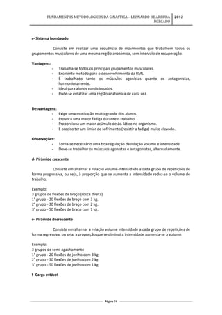 FUNDAMENTOS METODOLÓGICOS DA GINÁSTICA – LEONARDO DE ARRUDA
DELGADO
2012
c- Sistema bombeado
Consiste em realizar uma sequência de movimentos que trabalhem todos os
grupamentos musculares de uma mesma região anatómica, sem intervalo de recuperação.
Vantagens:
- Trabalha-se todos os principais grupamentos musculares.
- Excelente método para o desenvolvimento da RML.
- É trabalhado tanto os músculos agonistas quanto os antagonistas,
harmoniosamente.
- Ideal para alunos condicionados.
- Pode-se enfatizar uma região anatómica de cada vez.
Desvantagens:
- Exige uma motivação muito grande dos alunos.
- Provoca uma maior fadiga durante o trabalho.
- Proporciona um maior acúmulo de ác. lático no organismo.
- E preciso ter um limiar de sofrimento (resistir a fadiga) muito elevado.
Observações:
- Torna-se necessário uma boa regulação da relação volume e intensidade.
- Deve-se trabalhar os músculos agonistas e antagonistas, alternadamente.
d- Pirâmide crescente
Consiste em alternar a relação volume-intensidade a cada grupo de repetições de
forma progressiva, ou seja, à proporção que se aumenta a intensidade reduz-se o volume de
trabalho.
Exemplo:
3 grupos de flexões de braço (rosca direta)
1° grupo - 20 flexões de braço com 3 kg.
2° grupo - 30 flexões de braço com 2 kg.
3° grupo - 50 flexões de braço com 1 kg.
e- Pirâmide decrescente
Consiste em alternar a relação volume intensidade a cada grupo de repetições de
forma regressiva, ou seja, a proporção que se diminui a intensidade aumenta-se o volume.
Exemplo:
3 grupos de semi-agachamento
1° grupo - 20 flexões de joelho com 3 kg
2° grupo - 30 flexões de joelho com 2 kg
3° grupo - 50 flexões de joelho com 1 kg
f- Carga estável
Página 74
 