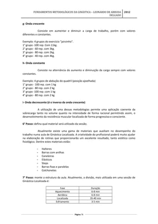 FUNDAMENTOS METODOLÓGICOS DA GINÁSTICA – LEONARDO DE ARRUDA
DELGADO
2012
g- Onda crescente
Consiste em aumentar e diminuir a carga de trabalho, porém com valores
diferentes e constantes.
Exemplo: 4 grupos do exercício "jairzinho".
1° grupo -100 rep. Com 11kg.
2° grupo - 60 rep. com 3kg.
3° grupo - 80 rep. com 2kg.
4° grupo - 40 rep. com 4kg.
h- Onda constante
Consiste na alternância do aumento e diminuição da carga sempre com valores
constantes.
Exemplo: 4 grupos de abdução do quadril (posição ajoelhada)
1° grupo - 100 rep. com 1 kg
2° grupo - 80 rep. com 2 kg
3° grupo -100 rep. com 1 kg
4° grupo - 80 rep. com 2 kg
i- Onda decrescente (é o inverso da onda crescente)
A utilização de uma dessas metodologias permite uma aplicação coerente da
sobrecarga tanto no volume quanto na intensidade de forma racional permitindo assim, o
desenvolvimento da resistência muscular localizada de forma progressiva e consciente.
6° Passo: defina qual material será utilizado da sessão.
Atualmente existe uma gama de materiais que auxiliam no desempenho do
trabalho numa aula de Ginástica Localizada. A criatividade do profissional poderá muito ajudar
na elaboração de rotinas que proporcionarão um excelente resultado, tanto estético como
fisiológico. Dentre estes materiais estão:
- Halteres
- Barras com anilhas
- Caneleiras
- Elásticos
- Steps
- Barras fixas e paralelas
- Colchonetes
7° Passo: monte a estrutura da aula. Atualmente, a divisão, mais utilizada em uma sessão de
Ginástica Localizada é:
Fase Duração
Aquecimento 6-8 min
Aeróbica 6-8 min
Localizada 35-40 min
Esfriamento 3-5 min
Página 76
 