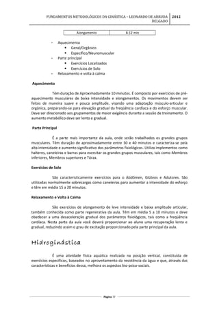 FUNDAMENTOS METODOLÓGICOS DA GINÁSTICA – LEONARDO DE ARRUDA
DELGADO
2012
Alongamento 8-12 min
- Aquecimento
 Geral/Orgânico
 Específico/Neuromuscular
- Parte principal
 Exercícios Localizados
 Exercícios de Solo
- Relaxamento e volta à calma
Aquecimento
Têm duração de Aproximadamente 10 minutos. É composto por exercícios de pré-
aquecimento musculares de baixa intensidade e alongamentos. Os movimentos devem ser
feitos de maneira suave e pouca amplitude, visando uma adaptação músculo-articular e
orgânica, preparando-se para elevação gradual da freqüência cardíaca e do esforço muscular.
Deve ser direcionado aos grupamentos de maior exigência durante a sessão de treinamento. O
aumento metabólico deve ser lento e gradual.
Parte Principal
É a parte mais importante da aula, onde serão trabalhados os grandes grupos
musculares. Têm duração de aproximadamente entre 30 e 40 minutos e caracteriza-se pela
alta intensidade e aumento significativo dos parâmetros fisiológicos. Utiliza implementos como
halteres, caneleiras e barras para exercitar os grandes grupos musculares, tais como Membros
inferiores, Membros superiores e Tórax.
Exercícios de Solo
São caracteristicamente exercícios para o Abdômen, Glúteos e Adutores. São
utilizadas normalmente sobrecargas como caneleiras para aumentar a intensidade do esforço
e têm em média 15 a 20 minutos.
Relaxamento e Volta à Calma
São exercícios de alongamento de leve intensidade e baixa amplitude articular,
também conhecida como parte regenerativa da aula. Têm em média 5 a 10 minutos e deve
obedecer a uma desaceleração gradual dos parâmetros fisiológicos, tais como a freqüência
cardíaca. Nesta parte da aula você deverá proporcionar ao aluno uma recuperação lenta e
gradual, reduzindo assim o grau de excitação proporcionado pela parte principal da aula.
Hidroginástica
É uma atividade física aquática realizada na posição vertical, constituída de
exercícios específicos, baseados no aproveitamento da resistência da água e que, através das
características e benefícios dessa, melhora os aspectos bio-psico-sociais.
Página 77
 