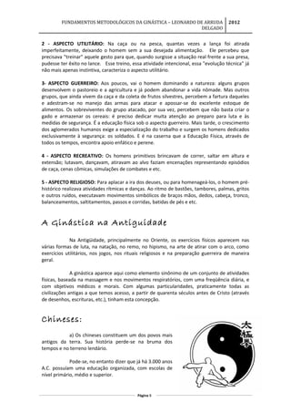 FUNDAMENTOS METODOLÓGICOS DA GINÁSTICA – LEONARDO DE ARRUDA
DELGADO
2012
2 - ASPECTO UTILITÁRIO: Na caça ou na pesca, quantas vezes a lança foi atirada
imperfeitamente, deixando o homem sem a sua desejada alimentação. Ele percebeu que
precisava "treinar" aquele gesto para que, quando surgisse a situação real frente a sua presa,
pudesse ter êxito no lance. Esse treino, essa atividade intencional, essa "evolução técnica" já
não mais apenas instintiva, caracteriza o aspecto utilitário.
3- ASPECTO GUERREIRO: Aos poucos, vai o homem dominando a natureza: alguns grupos
desenvolvem o pastoreio e a agricultura e já podem abandonar a vida nômade. Mas outros
grupos, que ainda vivem da caça e da coleta de frutos silvestres, percebem a fartura daqueles
e adestram-se no manejo das armas para atacar e apossar-se do excelente estoque de
alimentos. Os sobreviventes do grupo atacado, por sua vez, percebem que não basta criar o
gado e armazenar os cereais: é preciso dedicar muita atenção ao preparo para luta e às
medidas de segurança. É a educação física sob o aspecto guerreiro. Mais tarde, o crescimento
dos aglomerados humanos exige a especialização do trabalho e surgem os homens dedicados
exclusivamente à segurança: os soldados. E é na caserna que a Educação Física, através de
todos os tempos, encontra apoio enfático e perene.
4 - ASPECTO RECREATIVO: Os homens primitivos brincavam de correr, saltar em altura e
extensão; lutavam, dançavam, atiravam ao alvo faziam encenações representando episódios
de caça, cenas cômicas, simulações de combates e etc.
5 - ASPECTO RELIGIOSO: Para aplacar a ira dos deuses, ou para homenageá-los, o homem pré-
histórico realizava atividades rítmicas e danças. Ao ritmo de bastões, tambores, palmas, gritos
e outros ruídos, executavam movimentos simbólicos de braços mãos, dedos, cabeça, tronco,
balanceamentos, saltitamentos, passos e corridas, batidas de pés e etc.
A Ginástica na Antiguidade
Na Antigüidade, principalmente no Oriente, os exercícios físicos aparecem nas
várias formas de luta, na natação, no remo, no hipismo, na arte de atirar com o arco, como
exercícios utilitários, nos jogos, nos rituais religiosos e na preparação guerreira de maneira
geral.
A ginástica aparece aqui como elemento sinônimo de um conjunto de atividades
físicas, baseada na massagem e nos movimentos respiratórios, com uma freqüência diária, e
com objetivos médicos e morais. Com algumas particularidades, praticamente todas as
civilizações antigas a que temos acesso, a partir de quarenta séculos antes de Cristo (através
de desenhos, escrituras, etc.), tinham esta concepção.
Chineses:
a) Os chineses constituem um dos povos mais
antigos da terra. Sua história perde-se na bruma dos
tempos e no terreno lendário.
Pode-se, no entanto dizer que já há 3.000 anos
A.C. possuíam uma educação organizada, com escolas de
nível primário, médio e superior.
Página 8
 