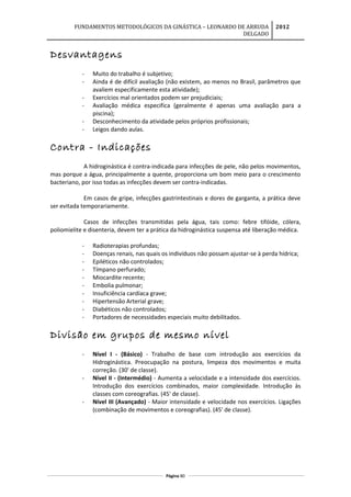FUNDAMENTOS METODOLÓGICOS DA GINÁSTICA – LEONARDO DE ARRUDA
DELGADO
2012
Desvantagens
- Muito do trabalho é subjetivo;
- Ainda é de difícil avaliação (não existem, ao menos no Brasil, parâmetros que
avaliem especificamente esta atividade);
- Exercícios mal orientados podem ser prejudiciais;
- Avaliação médica especifica (geralmente é apenas uma avaliação para a
piscina);
- Desconhecimento da atividade pelos próprios profissionais;
- Leigos dando aulas.
Contra - Indicações
A hidroginástica é contra-indicada para infecções de pele, não pelos movimentos,
mas porque a água, principalmente a quente, proporciona um bom meio para o crescimento
bacteriano, por isso todas as infecções devem ser contra-indicadas.
Em casos de gripe, infecções gastrintestinais e dores de garganta, a prática deve
ser evitada temporariamente.
Casos de infecções transmitidas pela água, tais como: febre tifóide, cólera,
poliomielite e disenteria, devem ter a prática da hidroginástica suspensa até liberação médica.
- Radioterapias profundas;
- Doenças renais, nas quais os indivíduos não possam ajustar-se à perda hídrica;
- Epiléticos não controlados;
- Tímpano perfurado;
- Miocardite recente;
- Embolia pulmonar;
- Insuficiência cardíaca grave;
- Hipertensão Arterial grave;
- Diabéticos não controlados;
- Portadores de necessidades especiais muito debilitados.
Divisão em grupos de mesmo nível
- Nível I - (Básico) - Trabalho de base com introdução aos exercícios da
Hidroginástica. Preocupação na postura, limpeza dos movimentos e muita
correção. (30' de classe).
- Nível II - (Intermédio) - Aumenta a velocidade e a intensidade dos exercícios.
Introdução dos exercícios combinados, maior complexidade. Introdução às
classes com coreografias. (45' de classe).
- Nível III (Avançado) - Maior intensidade e velocidade nos exercícios. Ligações
(combinação de movimentos e coreografias). (45' de classe).
Página 80
 