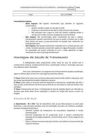 FUNDAMENTOS METODOLÓGICOS DA GINÁSTICA – LEONARDO DE ARRUDA
DELGADO
2012
Forte 161 a 175 BPM
Intensidade do Impacto
- Baixo impacto: São aqueles movimentos que atendem às seguintes
características:
o Sempre mantêm o apoio um dos pés no chão.
o Produzem o deslizamento dos pés no chão sem perca de contato.
o São realizados com a água na linha dos ombros, podendo perder o
contato com o chão, mas sem projeção do corpo na vertical.
- Alto impacto: São caracterizados pelos movimentos de salto e saltitos.
Compreendem aqueles movimentos nos que se perde o contato com o chão
(fase aérea), nos quais o corpo permanece em posição reta, realizando sua
projeção para cima.
- Sem impacto: São aqueles movimentos realizados sem o contato dos pés com
o chão. Acontece quando o corpo está suspense na água (flutuação), e podem
ser executados em piscina profunda ou com o corpo agachado na água,
mantendo seu nível no pescoço do praticante.
Montagem da Sessão de Treinamento
A Hidroginástica deve proporcionar vários níveis de aula, de acordo com o
conhecimento corporal, condicionamento físico, coordenação motora e motivação, para que
seus objetivos sejam alcançados.
Para criar e desenvolver um programa de condicionamento aquático equilibrado,
seguro e efetivo, deve-se levar em conta algumas premissas básicas:
1° Passo: Determinar como será a estrutura básica das classes (nível) e definir cada parte, com
seu tempo aproximado de duração e objetivos a alcançar.
2° Passo: Listar todos os recursos materiais disponíveis e distribuí-los, combinados (de três a
três) ou não, semanalmente, de forma que ao final de um mês todos os materiais tenham sido
utilizados.
3° Passo: Planejamento de Aulas. A distribuição do tipo de trabalho deverá ser efetuada na
semana, para evitar desta forma repetições, e sempre em função dos alunos a quem vai
dirigido.
Estrutura da Aula
1. Aquecimento - (8' a 10'): Fase de importância vital, já que deve preparar ao aluno para
confrontar a fase principal (aeróbica e/ou de tonificação muscular) nas melhores condições
possíveis. O objetivo desta fase é:
- Aumento gradual da temperatura da musculatura esquelética e tecido
conectivo geral
- Aumento progressivo da FC, preparando assim o sistema cardiovascular
(ativação da circulação sangüínea, incrementando assim o fluxo sangüíneo ao
músculo).
- Ativar o sistema neuromuscular para facilitar uma melhora na transmissão dos
impulsos nervosos.
Página 82
 