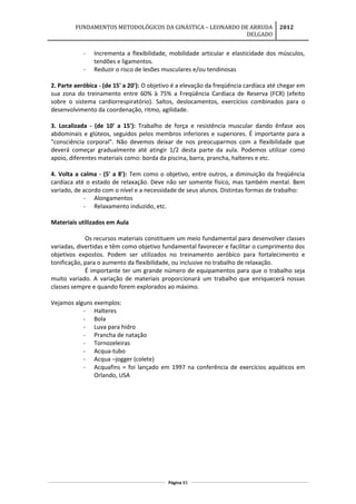 FUNDAMENTOS METODOLÓGICOS DA GINÁSTICA – LEONARDO DE ARRUDA
DELGADO
2012
- Incrementa a flexibilidade, mobilidade articular e elasticidade dos músculos,
tendões e ligamentos.
- Reduzir o risco de lesões musculares e/ou tendinosas
2. Parte aeróbica - (de 15' a 20'): O objetivo é a elevação da freqüência cardíaca até chegar em
sua zona do treinamento entre 60% à 75% a Freqüência Cardíaca de Reserva (FCR) (efeito
sobre o sistema cardiorrespiratório). Saltos, deslocamentos, exercícios combinados para o
desenvolvimento da coordenação, ritmo, agilidade.
3. Localizada - (de 10' a 15'): Trabalho de força e resistência muscular dando ênfase aos
abdominais e glúteos, seguidos pelos membros inferiores e superiores. É importante para a
"consciência corporal". Não devemos deixar de nos preocuparmos com a flexibilidade que
deverá começar gradualmente até atingir 1/2 desta parte da aula. Podemos utilizar como
apoio, diferentes materiais como: borda da piscina, barra, prancha, halteres e etc.
4. Volta a calma - (5' a 8'): Tem como o objetivo, entre outros, a diminuição da freqüência
cardíaca até o estado de relaxação. Deve não ser somente físico, mas também mental. Bem
variado, de acordo com o nível e a necessidade de seus alunos. Distintas formas de trabalho:
- Alongamentos
- Relaxamento induzido, etc.
Materiais utilizados em Aula
Os recursos materiais constituem um meio fundamental para desenvolver classes
variadas, divertidas e têm como objetivo fundamental favorecer e facilitar o cumprimento dos
objetivos expostos. Podem ser utilizados no treinamento aeróbico para fortalecimento e
tonificação, para o aumento da flexibilidade, ou inclusive no trabalho de relaxação.
É importante ter um grande número de equipamentos para que o trabalho seja
muito variado. A variação de materiais proporcionará um trabalho que enriquecerá nossas
classes sempre e quando forem explorados ao máximo.
Vejamos alguns exemplos:
- Halteres
- Bola
- Luva para hidro
- Prancha de natação
- Tornozeleiras
- Acqua-tubo
- Acqua –jogger (colete)
- Acquafins = foi lançado em 1997 na conferência de exercícios aquáticos em
Orlando, USA
Página 83
 