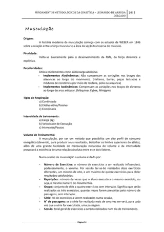 FUNDAMENTOS METODOLÓGICOS DA GINÁSTICA – LEONARDO DE ARRUDA
DELGADO
2012
Musculação
Origem:
A história moderna da musculação começa com os estudos de WEBER em 1846
sobre a relação entre a força muscular e a área da seção transversa do músculo.
Finalidade:
Volta-se basicamente para o desenvolvimento da RML, da força dinâmica e
explosiva.
Peculiaridades:
Utiliza implementos como sobrecarga adicional.
- Implementos Alodinâmicos: Não compensam as variações nos braços das
alavancas ao longo do movimento. (Halteres, barras, peças lastradas e
módulos de resistência por meio de roldana, polia ou alavanca)
- Implementos Isodinâmicos: Compensam as variações nos braços de alavanca
ao longo do arco articular. (Máquinas Cybex, Minigym)
Tipos de Respiração:
a) Continuada
b) Eletiva Ativa/Passiva
c) Combinada
Intensidade de treinamento:
a) Carga (kg)
b) Velocidade de Execução
c) Intervalos/Pausas
Volume de Treinamento:
A musculação, por ser um método que possibilita um alto perfil de consumo
energético (devendo, para produzir seus resultados, trabalhar os limites superiores do atleta),
além de uma grande facilidade de mensuração minuciosa do volume e da intensidade
provocará a existência de uma relação absoluta entre este dois fatores.
Numa sessão de musculação o volume é dado por:
- Número de Exercícios: o número de exercícios a ser realizado influenciará,
poderosamente, o volume. Por sessão ter-se-ão realizados doze exercícios
diferentes, um mínimo de oito, e um máximo de quinze exercícios para obter
resultados satisfatórios.
- Repetições: número de vezes que o aluno executara o mesmo exercício, ou
seja, o mesmo número de movimentos.
- Grupo: conjunto de dois a quatro exercícios sem intervalo. Significa que serão
realizados os três exercícios, quantas vezes forem prescritas pelo número de
passagens, sem intervalo.
- Série: rol de exercícios a serem realizados numa sessão.
- N° de passagens: se a série for realizada mais de uma vez ter-se-á, para cada
vez que a série for executada, uma passagem.
- Sessão: total geral de exercícios a serem realizados num dia de treinamento.
Página 84
 