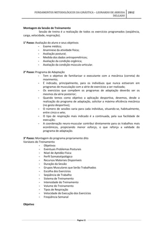 FUNDAMENTOS METODOLÓGICOS DA GINÁSTICA – LEONARDO DE ARRUDA
DELGADO
2012
Montagem da Sessão de Treinamento
Sessão de treino é a realização de todos os exercícios programados (seqüência,
carga, velocidade, respiração).
1° Passo: Avaliação do aluno e seus objetivos
- Exame médico;
- Anamnese da atividade física;
- Avaliação postural;
- Medida dos dados antropométricos;
- Avaliação da condição orgânica;
- Avaliação da condição músculo-articular.
2° Passo: Programa de Adaptação
- Tem o objetivo de familiarizar o executante com a mecânica (correta) do
movimento;
- É indicado, principalmente, para os indivíduos que nunca estiveram em
programas de musculação com a série de exercícios a ser realizada;
- Os exercícios que compõem os programas de adaptação deverão ser os
mesmos da série posterior;
- Quando temos como objetivo a aplicação desportiva, devemos, desde a
realização do programa de adaptação, solicitar a máxima eficiência mecânica
(no gesto desportivo);
- O número de sessões varia para cada indivíduo, situando-se, habitualmente,
entre cinco e sete;
- O tipo de respiração mais indicado é a continuada, pela sua facilidade de
execução;
- A coordenação neuro-muscular contribui diretamente para os trabalhos mais
econômicos, propiciando menor esforço, o que reforça a validade do
programa de adaptação.
3° Passo: Montagem do programa propriamente dito
Variáveis do Treinamento
- Objetivos
- Eventuais Problemas Posturais
- Nível de Aptidão Física
- Perfil Somatotipológico
- Recursos Materiais Disponíveis
- Duração da Sessão
- Grupos Musculares que Serão Trabalhados
- Escolha dos Exercícios
- Seqüência de Trabalho
- Sistema de Treinamento
- Intensidade do Treinamento
- Volume do Treinamento
- Tipos de Respiração
- Velocidade de Execução dos Exercícios
- Freqüência Semanal
Objetivo
Página 85
 