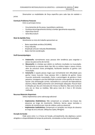 FUNDAMENTOS METODOLÓGICOS DA GINÁSTICA – LEONARDO DE ARRUDA
DELGADO
2012
Desenvolver as modalidades de força especifica para cada tipo de nadador e
prova.
Eventuais Problemas Posturais
Entre os principais temos:
- Encurtamentos de ílio-psoas, Isquiotibiais e peitorais;
- Escoliose dorsal (geralmente direita) e lombar (geralmente esquerda);
- Hipercifose Dorsal
- Geno Recurvatum
Nível de Aptidão Física
Geralmente no inicio do trabalho apresentam-se:
- Baixa capacidade aeróbica (VO2MAX);
- Força reduzida;
- Amplitude articular reduzida (flexibilidade);
- Baixo nível de coordenação.
Perfil Somatotipológico
• Endomorfo: normalmente essas pessoas têm tendência para engordar e
possui seu peso acima do normal.
• Mesomorfo: é o biotipo que obtém os melhores resultados na musculação.
Normalmente as pessoas deste tipo têm os ombros largos e pouca cintura,
além da estrutura óssea privilegiada, facilitando bastante os ganhos com
musculação.
• Ectomorfo: é aquela pessoa magra que normalmente tem dificuldade para
ganhar massa muscular. Essas pessoas têm o objetivo de ganhar massa
muscular praticando musculação. Como a porcentagem de gordura é bem
pequena, conseguem uma boa definição muscular e bons ganhos de massa se
houver uma alimentação correta. Aconselha-se o consumo de hipercalóricos
(Gainers, Massa 3000) juntamente com alimentação adequada. Procure fazer
6 refeições por dia com intervalos de 3 horas no Maximo. Não coma muito de
uma vez só. Dose as medidas. Não perca mais de 1 hora e 30 minutos
malhando.
Recursos Materiais Disponíveis
Utiliza implementos como sobrecarga adicional:
- Implementos Alodinâmicos: Não compensam as variações nos braços das
alavancas ao longo do movimento. (Halteres, barras, peças lastradas e
módulos de resistência por meio de roldana, polia ou alavanca)
- Implementos Isodinâmicos: Compensam as variações nos braços de alavanca
ao longo do arco articular. (Máquinas Cybex, Minigym)
Duração da Sessão
Pode variar entre 1 a 2 horas em função, principalmente, dos objetivos a serem
atingidos e a disponibilidade de tempo do praticante, constatados na fase inicial (avaliação).
Página 86
 