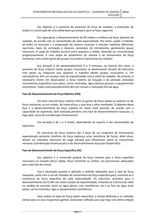 FUNDAMENTOS METODOLÓGICOS DA GINÁSTICA – LEONARDO DE ARRUDA
DELGADO
2012
Seu objetivo é o aumento do potencial de força do nadador, a prevenção de
lesões e a construção de uma sólida base que prepare para as fases seguintes.
Por regra geral, o desenvolvimento da FB implica a melhora da força absoluta do
nadador, de acordo com as necessidades de cada especialidade. Por tanto, supõe o trabalho
de todos os músculos e a preparação do sistema muscular e articular mediante diferentes
exercícios, tipos de contração e diversos conteúdos do treinamento, geralmente pouco
intensivos. A carga de trabalho oscilará entre pequena e média, devendo ser incrementada
progressivamente. É uma etapa de predomínio do volume e de treinamento da força
resistente, com caráter geral dos grupos musculares importantes do nadador.
Sua duração é de aproximadamente 2 a 4 semanas, na maioria dos casos, o
aumento da força máxima nestes grupos musculares se desenvolvem através de exercícios
com pesos ou máquinas que separam o trabalho destes grupos musculares e, em
conseqüência, têm um escasso nível de especificidade com o estilo do nadador. No entanto, é
necessário insistir em desenvolver a força máxima da braçada e da pernada utilizando
instrumentos específicos com polias, carros inclinados, ligas elásticas grossas e equipamentos
isocinéticos. Todos estes procedimentos têm em comum a realização fora da água.
Fase de Desenvolvimento da Força Máxima (FM)
Um bom nível de força máxima influi no ganho de força rápida ou potente ou de
força resistente, ou em ambas, de modo eficaz, o que leva a altos resultados. O objetivo desta
fase é o desenvolvimento da força máxima no maior nível possível, de acordo com a
capacidade do esportista. Será realizada primeiro uma fase de desenvolvimento muscular, e,
logo após, outra de coordenação intramuscular.
Sua duração é de 1 a 3 meses, dependendo do esporte e das necessidades do
esportista.
Os exercícios de força máxima são a base de um programa de treinamento
especializado posterior (melhora da força explosiva e/ou resistência de força). Além disso,
devem ser utilizados exercícios de carga elevada que influenciem sobre os mecanismos
nervosos (coordenação intramuscular) e de desenvolvimento muscular (hipertrofia).
Fase de Desenvolvimento da Força Específica (FE)
Seu objetivo é a conversão gradual da força máxima para a força específica
necessária na natação (força rápida, força resistente ou ambas, nos percentuais adequados
para cada tipo de prova).
Isso é alcançado quando é aplicado o método adequado para o tipo de força
requerida, junto com o uso de métodos de treinamento da força específica para, aumenta-se a
resistência de força específica de cada especialidade. Os exercícios utilizados para o
desenvolvimento da FE têm um maior caráter de especificidade, imitando-se a técnica do nado
na medida do possível, tanto na água (preso, com resistências, etc.) ou fora da água (com
polias, carros inclinados, ligas e equipamentos isocinéticos).
Caso ambos os tipos de força sejam requeridos, o tempo dedicado e os métodos
eleitos para os seus respectivos ganhos necessitam reflexão para que haja uma ótima relação
Página 91
 