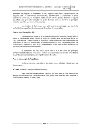 FUNDAMENTOS METODOLÓGICOS DA GINÁSTICA – LEONARDO DE ARRUDA
DELGADO
2012
entre eles. Um programa de treinamento de força específica ideal precisa ser desenvolvido em
conjunto com as capacidades condicionantes, determinantes e preferentes a prova
selecionada. Para isso, os exercícios eleitos devem simular planos, direções e ângulos
específicos nos quais são realizados os gestos técnicos, além de envolver os principais
músculos agonistas que intervém nos mesmos
Sua duração é de 2 a 4 meses, com registros da força máxima para que seu nível e
o nível de força específica não caiam ao final do período de competições.
Fase de Força Competitiva (FC)
Compreendem a simulação da situação de competitiva, unindo o trabalho sobre o
estilo, as condições de tempo e ritmo de execução (freqüência de braçada) que ocorre em
cada especialidade. Os exercícios de FC mostram o caráter superior do grau de especificidade
no trabalho de força. As possibilidades de desenvolvimento da força competitiva podem ser
realizadas fora e dentro da água, mas é preferível esta última como máxima expressão das
possibilidades de desenvolvimento da FC.
O treinamento da força deve cessar entre 5 e 7 dias antes das principais
competições da temporada, com vistas a permitir bons resultados. Isso levará o competidor a
chegar descansado às competições e impedirá o risco de lesões.
Fase de Manutenção da Força Básica
Realiza-se durante o período de transição, com o objetivo indicado por sua
denominação.
7° Passo: Avaliação e reestruturação do programa
Após o período de execução do exercício, um novo teste de 1RM, baseado nos
ganhos adquiridos de força, faz-se necessário, antes do início de nova fase, para assegurar o
progresso e estabelecer as novas cargas.
Página 92
 