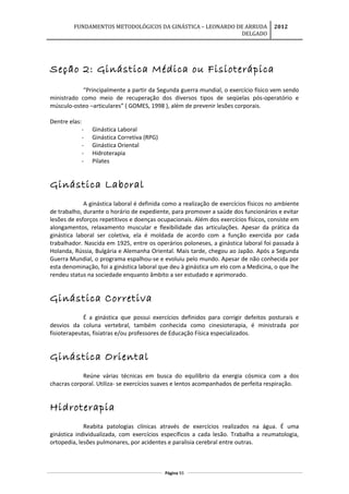FUNDAMENTOS METODOLÓGICOS DA GINÁSTICA – LEONARDO DE ARRUDA
DELGADO
2012
Seção 2: Ginástica Médica ou Fisioterápica
“Principalmente a partir da Segunda guerra mundial, o exercício físico vem sendo
ministrado como meio de recuperação dos diversos tipos de seqüelas pós-operatório e
músculo-osteo –articulares” ( GOMES, 1998 ), além de prevenir lesões corporais.
Dentre elas:
- Ginástica Laboral
- Ginástica Corretiva (RPG)
- Ginástica Oriental
- Hidroterapia
- Pilates
Ginástica Laboral
A ginástica laboral é definida como a realização de exercícios físicos no ambiente
de trabalho, durante o horário de expediente, para promover a saúde dos funcionários e evitar
lesões de esforços repetitivos e doenças ocupacionais. Além dos exercícios físicos, consiste em
alongamentos, relaxamento muscular e flexibilidade das articulações. Apesar da prática da
ginástica laboral ser coletiva, ela é moldada de acordo com a função exercida por cada
trabalhador. Nascida em 1925, entre os operários poloneses, a ginástica laboral foi passada à
Holanda, Rússia, Bulgária e Alemanha Oriental. Mais tarde, chegou ao Japão. Após a Segunda
Guerra Mundial, o programa espalhou-se e evoluiu pelo mundo. Apesar de não conhecida por
esta denominação, foi a ginástica laboral que deu à ginástica um elo com a Medicina, o que lhe
rendeu status na sociedade enquanto âmbito a ser estudado e aprimorado.
Ginástica Corretiva
É a ginástica que possui exercícios definidos para corrigir defeitos posturais e
desvios da coluna vertebral, também conhecida como cinesioterapia, é ministrada por
fisioterapeutas, fisiatras e/ou professores de Educação Física especializados.
Ginástica Oriental
Reúne várias técnicas em busca do equilíbrio da energia cósmica com a dos
chacras corporal. Utiliza- se exercícios suaves e lentos acompanhados de perfeita respiração.
Hidroterapia
Reabita patologias clínicas através de exercícios realizados na água. É uma
ginástica individualizada, com exercícios específicos a cada lesão. Trabalha a reumatologia,
ortopedia, lesões pulmonares, por acidentes e paralisia cerebral entre outras.
Página 93
 