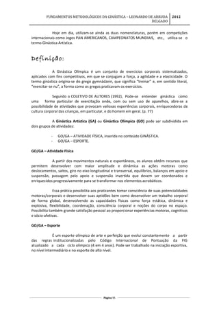 FUNDAMENTOS METODOLÓGICOS DA GINÁSTICA – LEONARDO DE ARRUDA
DELGADO
2012
Hoje em dia, utilizam-se ainda as duas nomenclaturas, porém em competições
internacionais como Jogos PAN AMERICANOS, CAMPEONATOS MUNDIAIS, etc., utiliza-se o
termo Ginástica Artística.
Definição:
A Ginástica Olímpica é um conjunto de exercícios corporais sistematizados,
aplicados com fins competitivos, em que se conjugam a força, a agilidade e a elasticidade. O
termo ginástica origina-se do grego gymnádzein, que significa “treinar” e, em sentido literal,
“exercitar-se nu”, a forma como os gregos praticavam os exercícios.
Segundo o COLETIVO DE AUTORES (1992), Pode-se entender ginástica como
uma forma particular de exercitação onde, com ou sem uso de aparelhos, abre-se a
possibilidade de atividades que provocam valiosas experiências corporais, enriquecedoras da
cultura corporal das crianças, em particular, e do homem em geral. (p. 77)
A Ginástica Artística (GA) ou Ginástica Olímpica (GO) pode ser subdividida em
dois grupos de atividades:
- GO/GA – ATIVIDADE FÍSICA, inserida no conteúdo GINÁSTICA.
- GO/GA – ESPORTE.
GO/GA – Atividade Física
A partir dos movimentos naturais e espontâneos, os alunos obtêm recursos que
permitem desenvolver com maior amplitude e dinâmica as ações motoras como
deslocamentos, saltos, giro no eixo longitudinal e transversal, equilíbrios, balanços em apoio e
suspensão, passagem pelo apoio e suspensão invertida que devem ser coordenados e
enriquecidos progressivamente para se transformar nos elementos acrobáticos.
Essa prática possibilita aos praticantes tomar consciência de suas potencialidades
motoras/corporais e desenvolver suas aptidões bem como desenvolver um trabalho corporal
de forma global, desenvolvendo as capacidades físicas como força estática, dinâmica e
explosiva, flexibilidade, coordenação, consciência corporal e noções do corpo no espaço.
Possibilita também grande satisfação pessoal ao proporcionar experiências motoras, cognitivas
e sócio-afetivas.
GO/GA – Esporte
É um esporte olímpico de arte e perfeição que evolui constantemente a partir
das regras institucionalizadas pelo Código Internacional de Pontuação da FIG
atualizado a cada ciclo olímpico (4 em 4 anos). Pode ser trabalhado na iniciação esportiva,
no nível intermediário e no esporte de alto nível.
Página 95
 